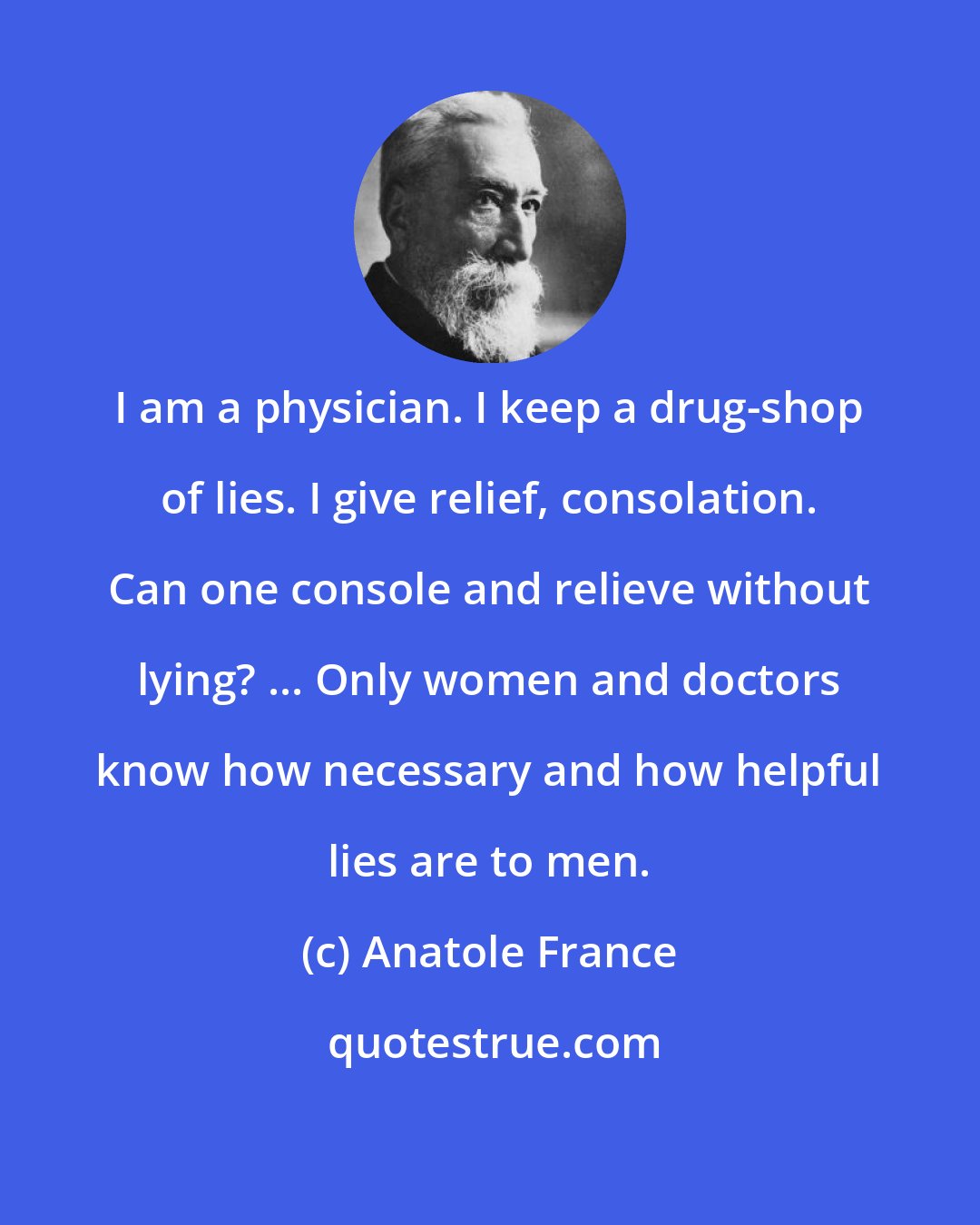 Anatole France: I am a physician. I keep a drug-shop of lies. I give relief, consolation. Can one console and relieve without lying? ... Only women and doctors know how necessary and how helpful lies are to men.