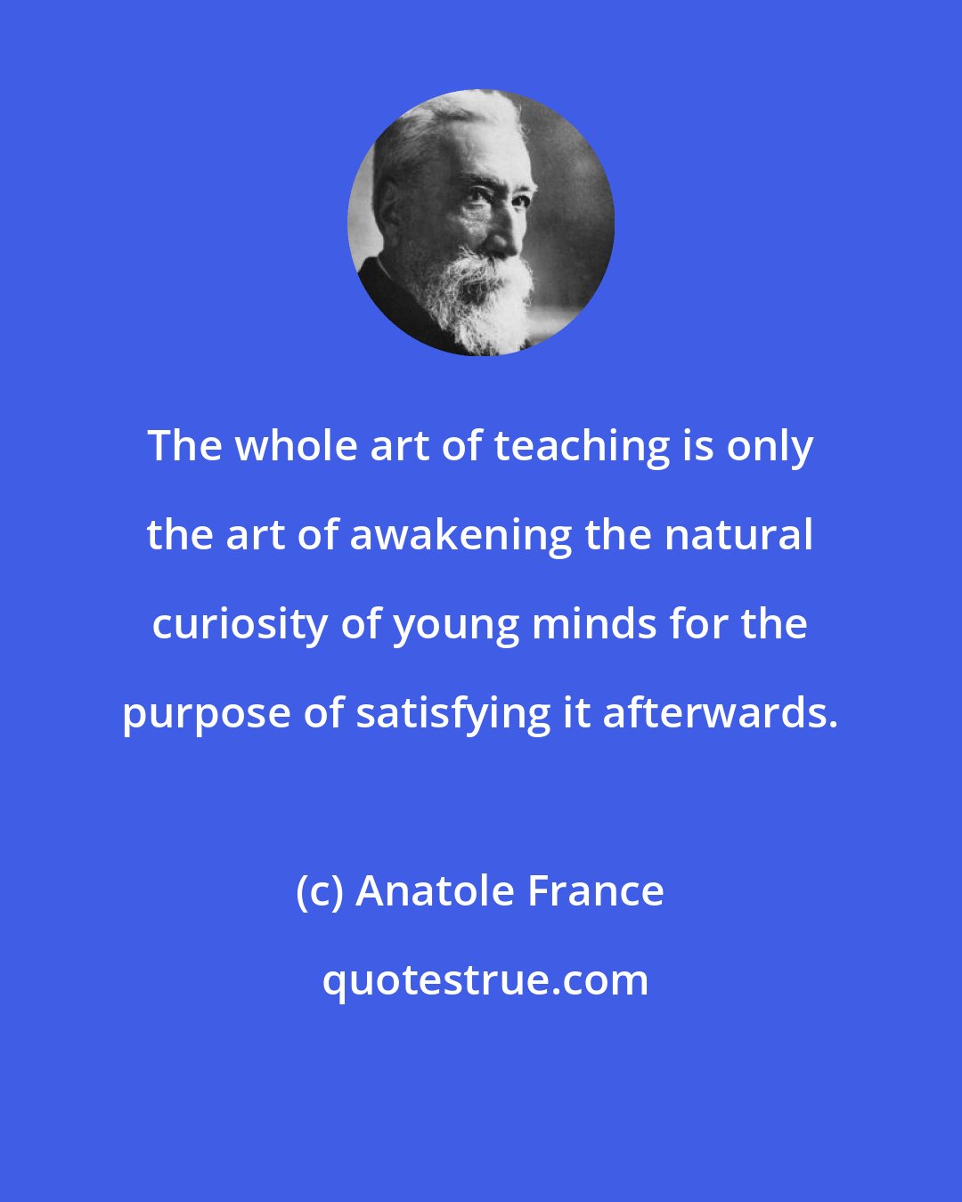 Anatole France: The whole art of teaching is only the art of awakening the natural curiosity of young minds for the purpose of satisfying it afterwards.