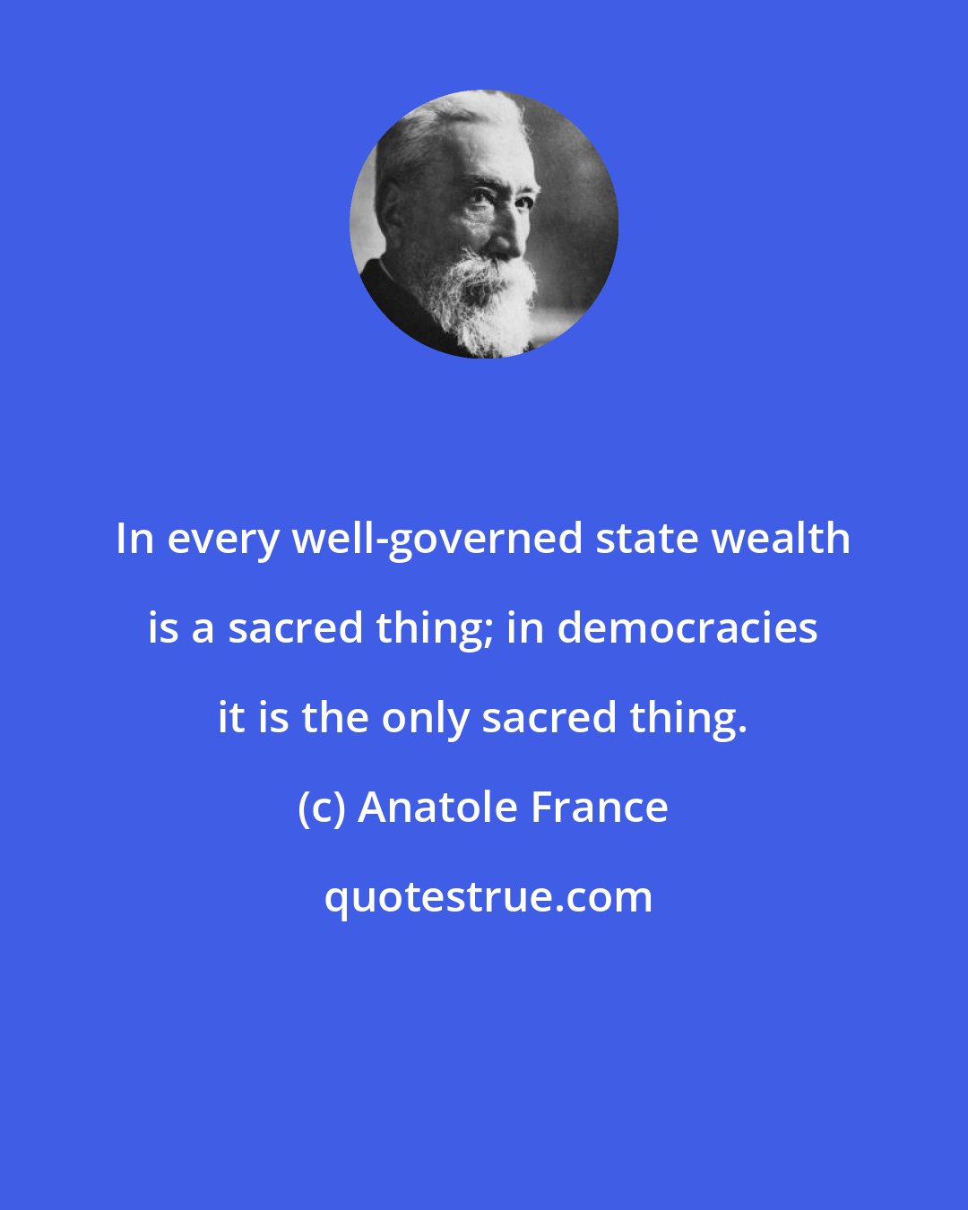 Anatole France: In every well-governed state wealth is a sacred thing; in democracies it is the only sacred thing.