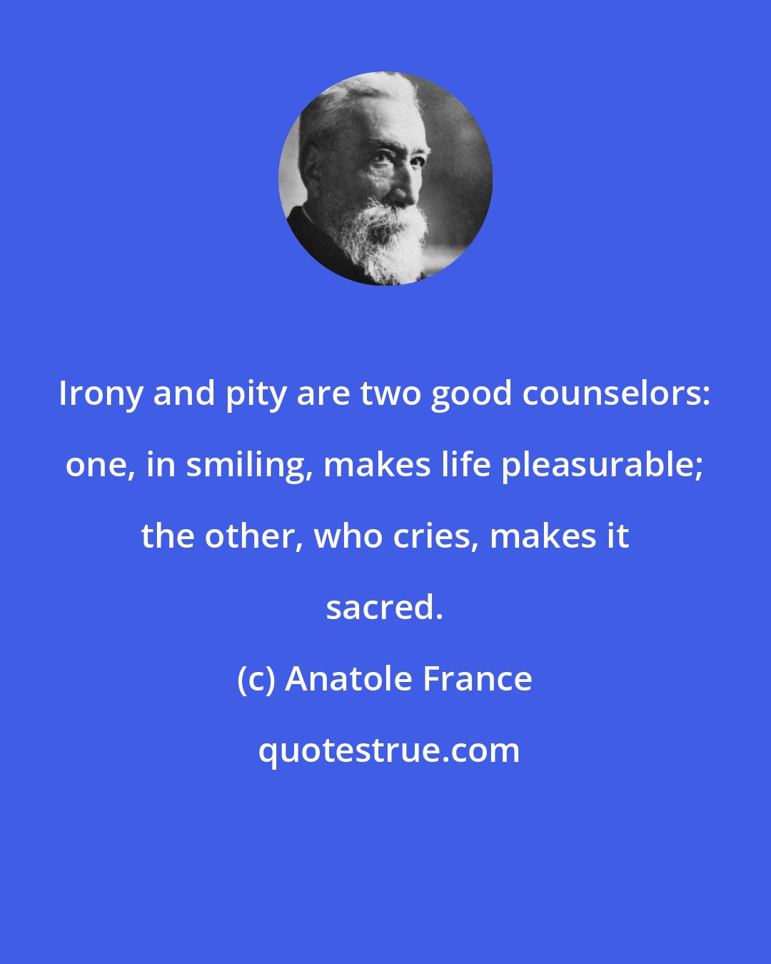 Anatole France: Irony and pity are two good counselors: one, in smiling, makes life pleasurable; the other, who cries, makes it sacred.