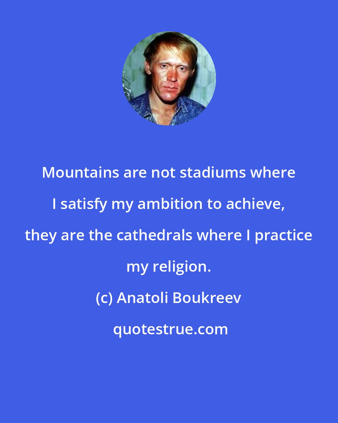 Anatoli Boukreev: Mountains are not stadiums where I satisfy my ambition to achieve, they are the cathedrals where I practice my religion.