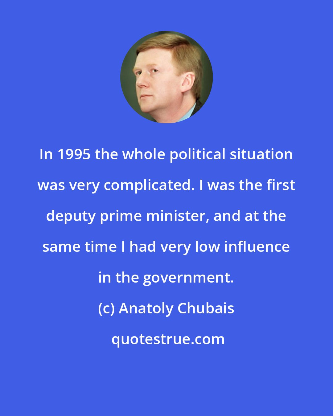 Anatoly Chubais: In 1995 the whole political situation was very complicated. I was the first deputy prime minister, and at the same time I had very low influence in the government.