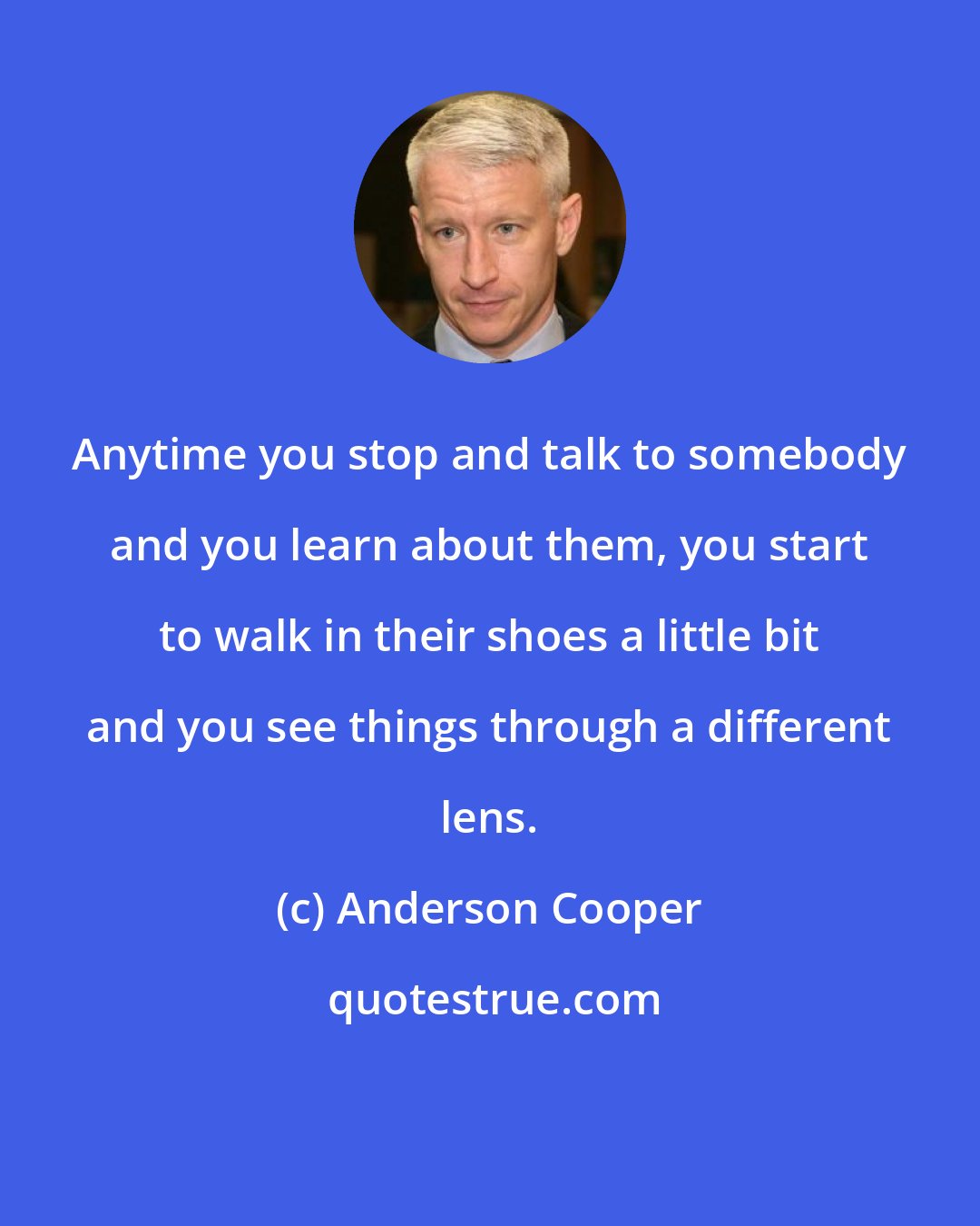 Anderson Cooper: Anytime you stop and talk to somebody and you learn about them, you start to walk in their shoes a little bit and you see things through a different lens.