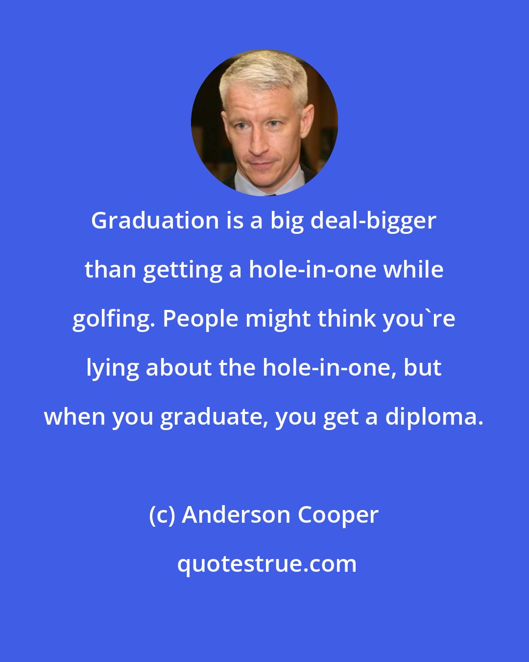 Anderson Cooper: Graduation is a big deal-bigger than getting a hole-in-one while golfing. People might think you're lying about the hole-in-one, but when you graduate, you get a diploma.