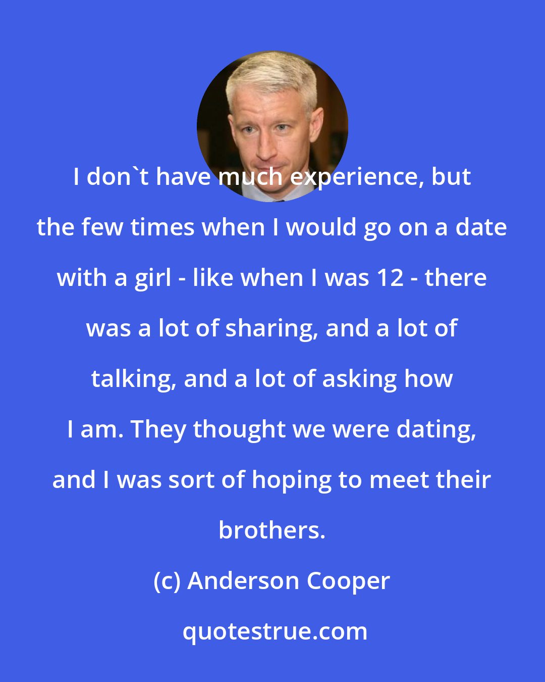 Anderson Cooper: I don't have much experience, but the few times when I would go on a date with a girl - like when I was 12 - there was a lot of sharing, and a lot of talking, and a lot of asking how I am. They thought we were dating, and I was sort of hoping to meet their brothers.