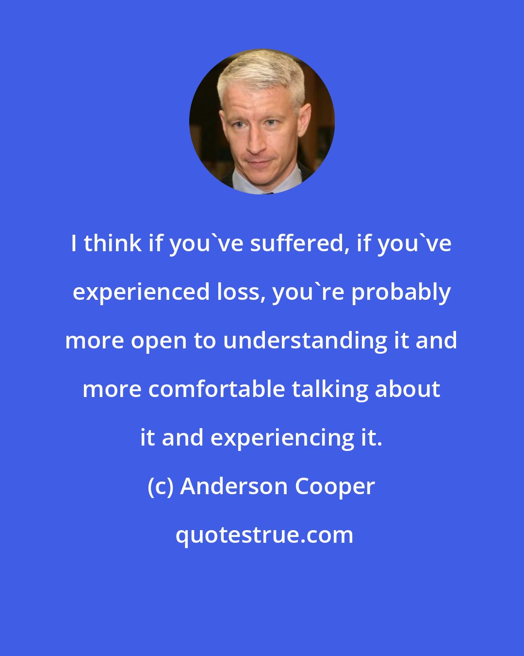 Anderson Cooper: I think if you've suffered, if you've experienced loss, you're probably more open to understanding it and more comfortable talking about it and experiencing it.