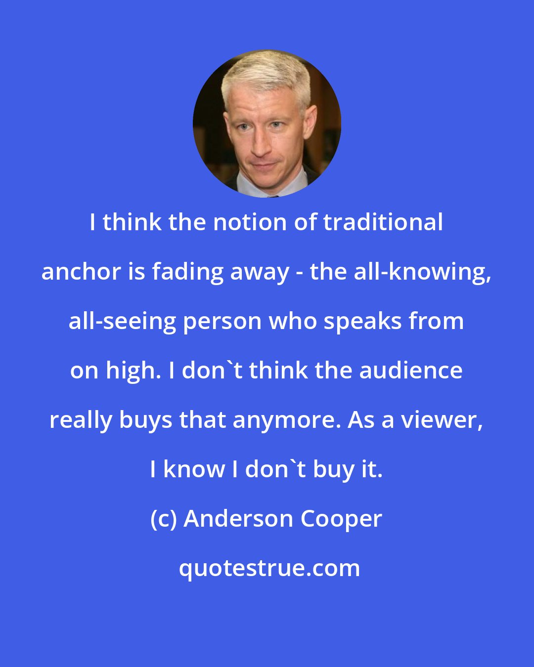 Anderson Cooper: I think the notion of traditional anchor is fading away - the all-knowing, all-seeing person who speaks from on high. I don't think the audience really buys that anymore. As a viewer, I know I don't buy it.