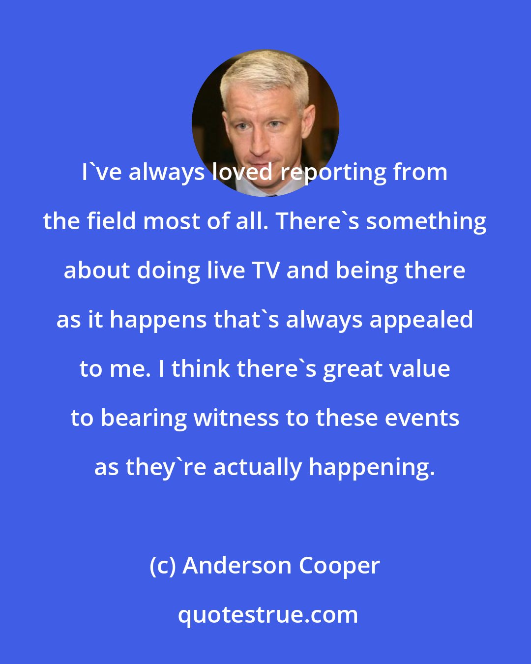 Anderson Cooper: I've always loved reporting from the field most of all. There's something about doing live TV and being there as it happens that's always appealed to me. I think there's great value to bearing witness to these events as they're actually happening.