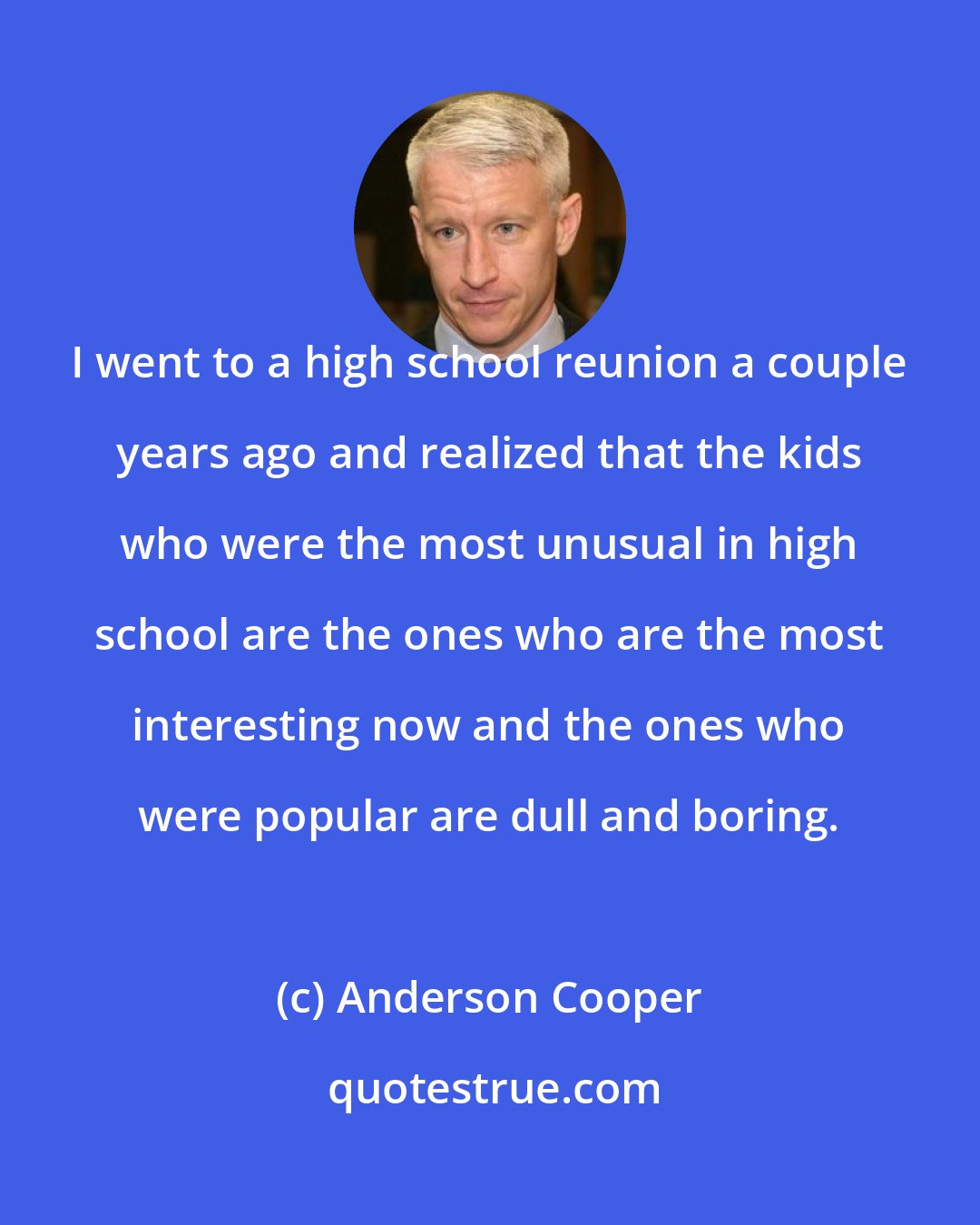 Anderson Cooper: I went to a high school reunion a couple years ago and realized that the kids who were the most unusual in high school are the ones who are the most interesting now and the ones who were popular are dull and boring.