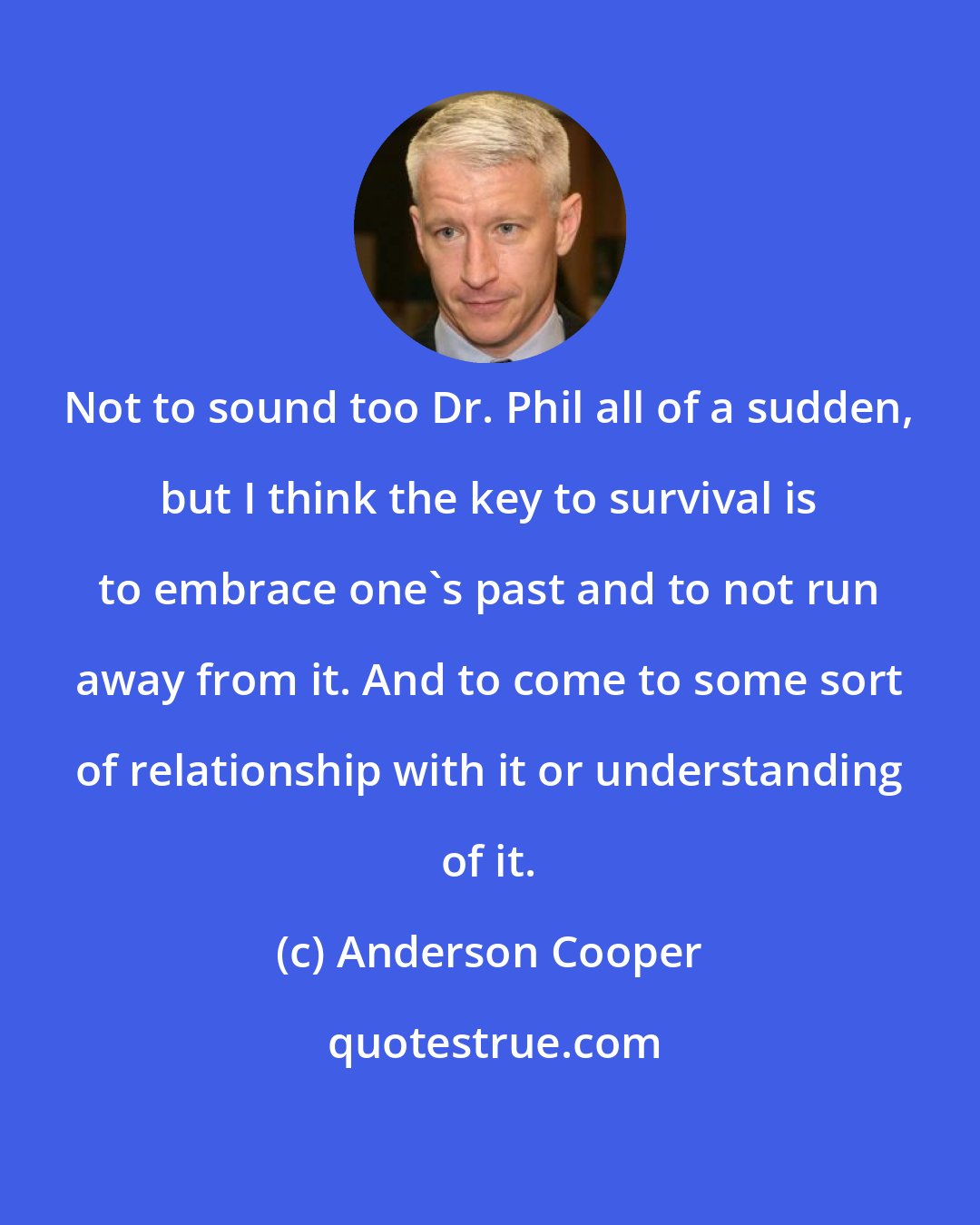 Anderson Cooper: Not to sound too Dr. Phil all of a sudden, but I think the key to survival is to embrace one's past and to not run away from it. And to come to some sort of relationship with it or understanding of it.