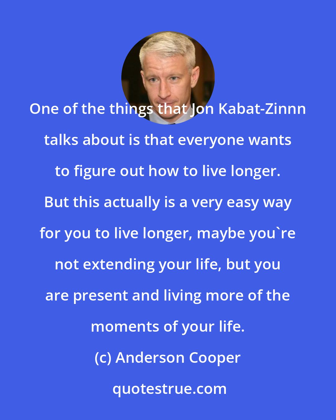 Anderson Cooper: One of the things that Jon Kabat-Zinnn talks about is that everyone wants to figure out how to live longer. But this actually is a very easy way for you to live longer, maybe you're not extending your life, but you are present and living more of the moments of your life.