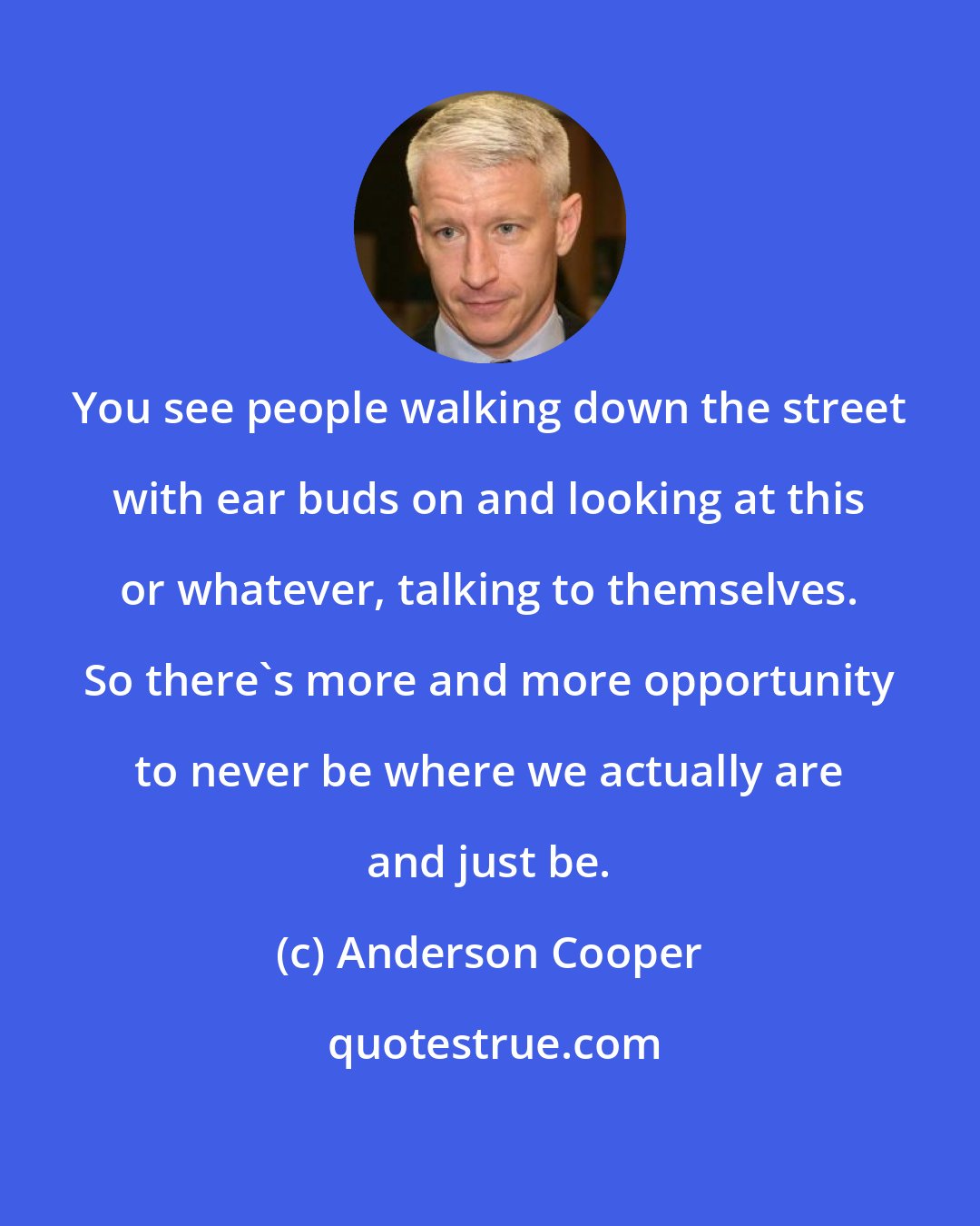 Anderson Cooper: You see people walking down the street with ear buds on and looking at this or whatever, talking to themselves. So there's more and more opportunity to never be where we actually are and just be.