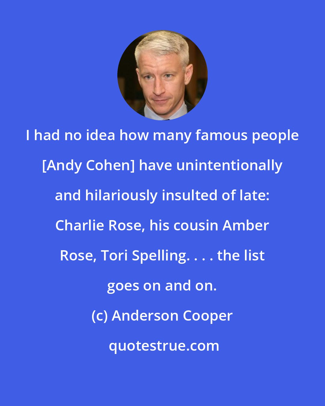 Anderson Cooper: I had no idea how many famous people [Andy Cohen] have unintentionally and hilariously insulted of late: Charlie Rose, his cousin Amber Rose, Tori Spelling. . . . the list goes on and on.