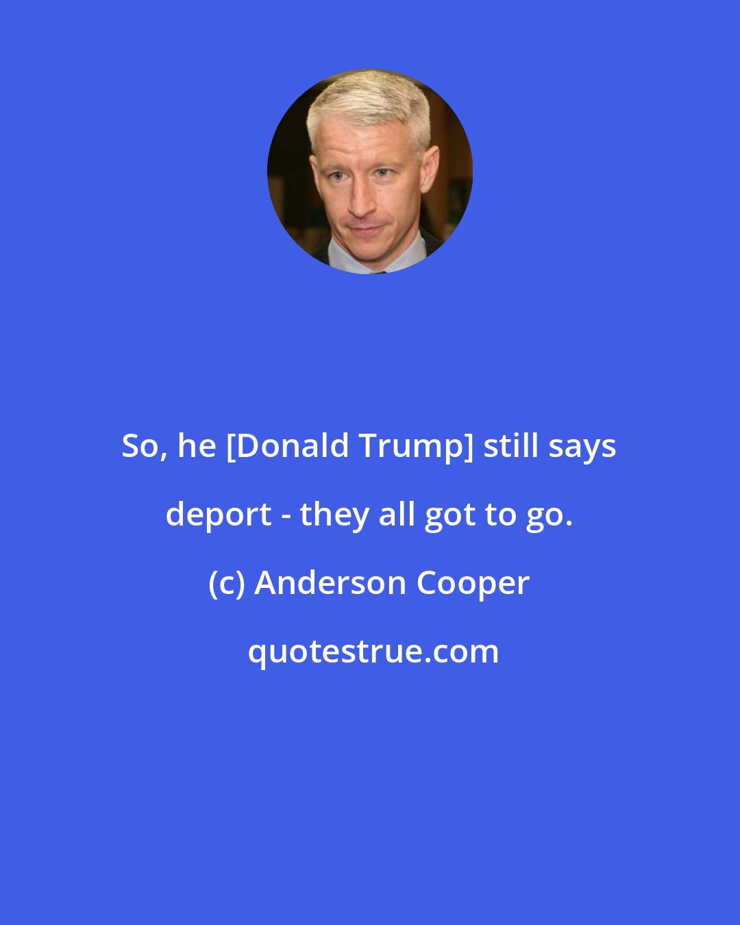 Anderson Cooper: So, he [Donald Trump] still says deport - they all got to go.