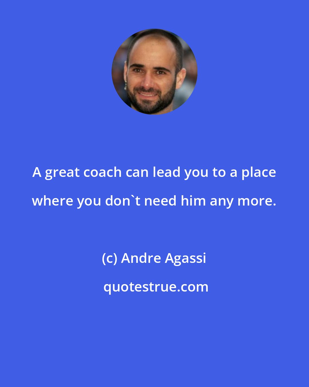 Andre Agassi: A great coach can lead you to a place where you don't need him any more.