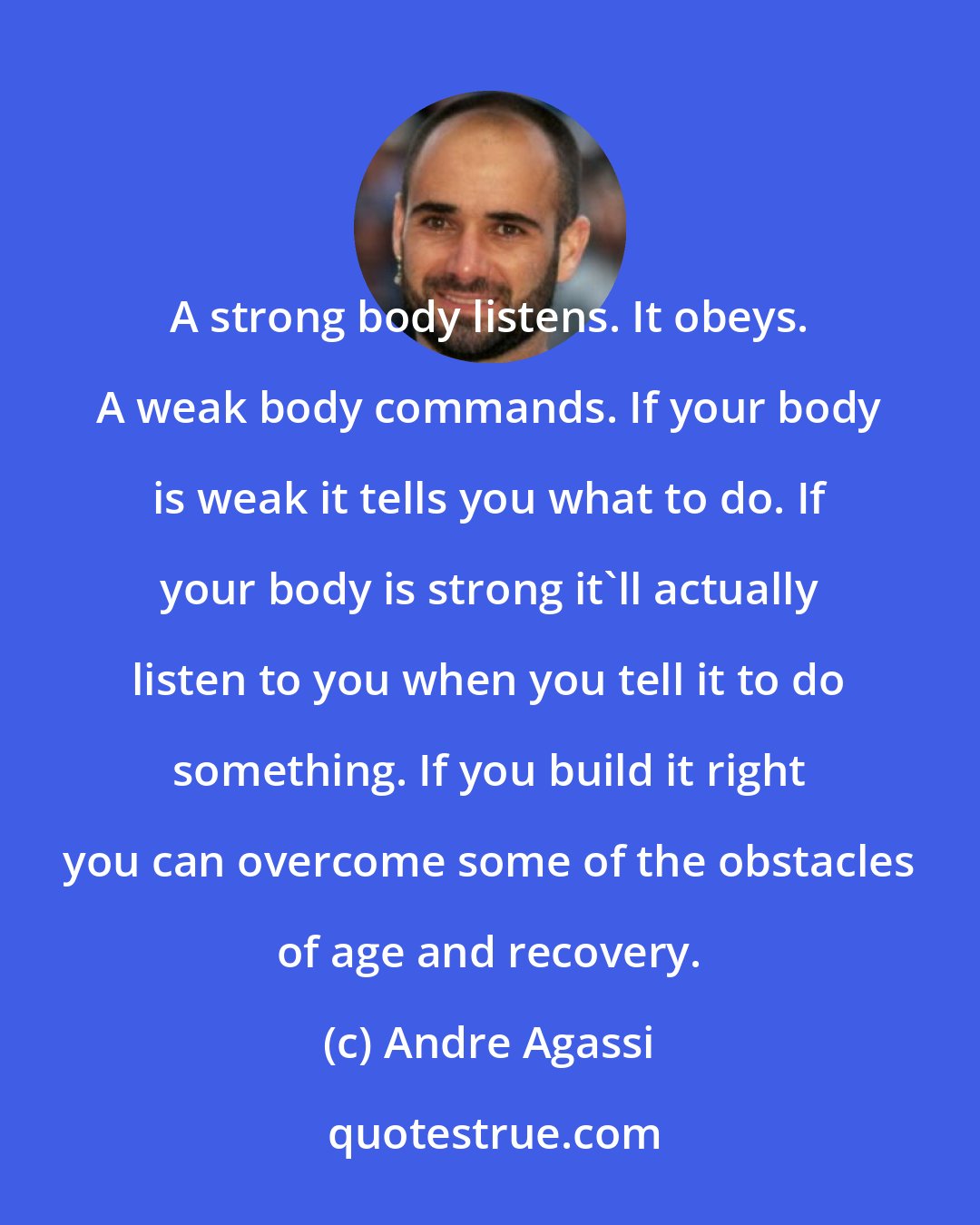 Andre Agassi: A strong body listens. It obeys. A weak body commands. If your body is weak it tells you what to do. If your body is strong it'll actually listen to you when you tell it to do something. If you build it right you can overcome some of the obstacles of age and recovery.