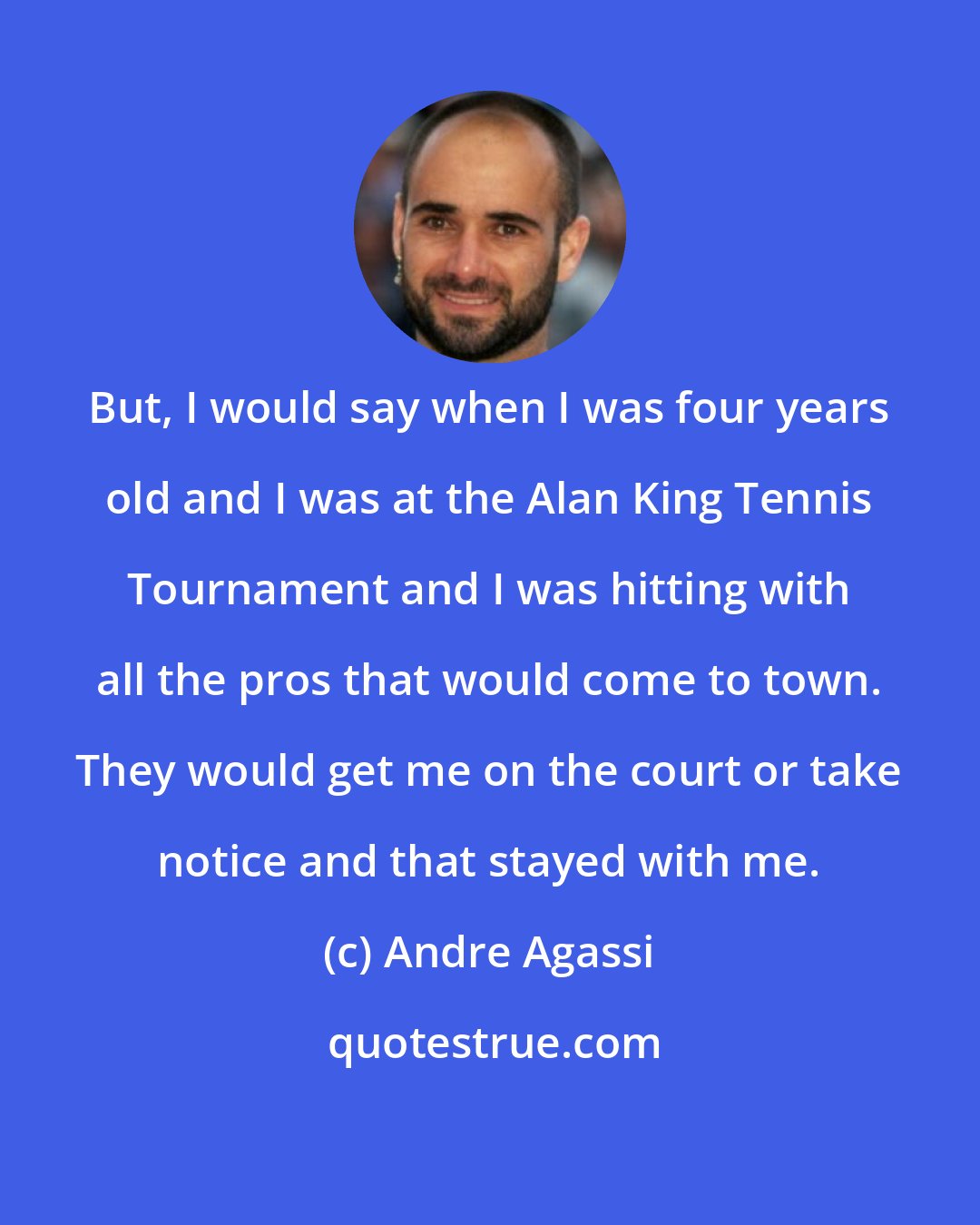 Andre Agassi: But, I would say when I was four years old and I was at the Alan King Tennis Tournament and I was hitting with all the pros that would come to town. They would get me on the court or take notice and that stayed with me.