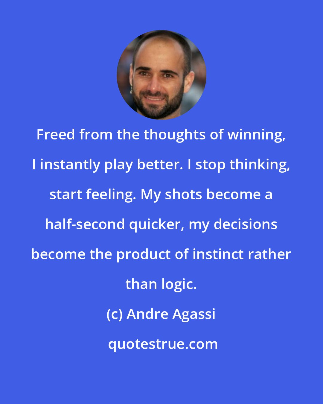 Andre Agassi: Freed from the thoughts of winning, I instantly play better. I stop thinking, start feeling. My shots become a half-second quicker, my decisions become the product of instinct rather than logic.