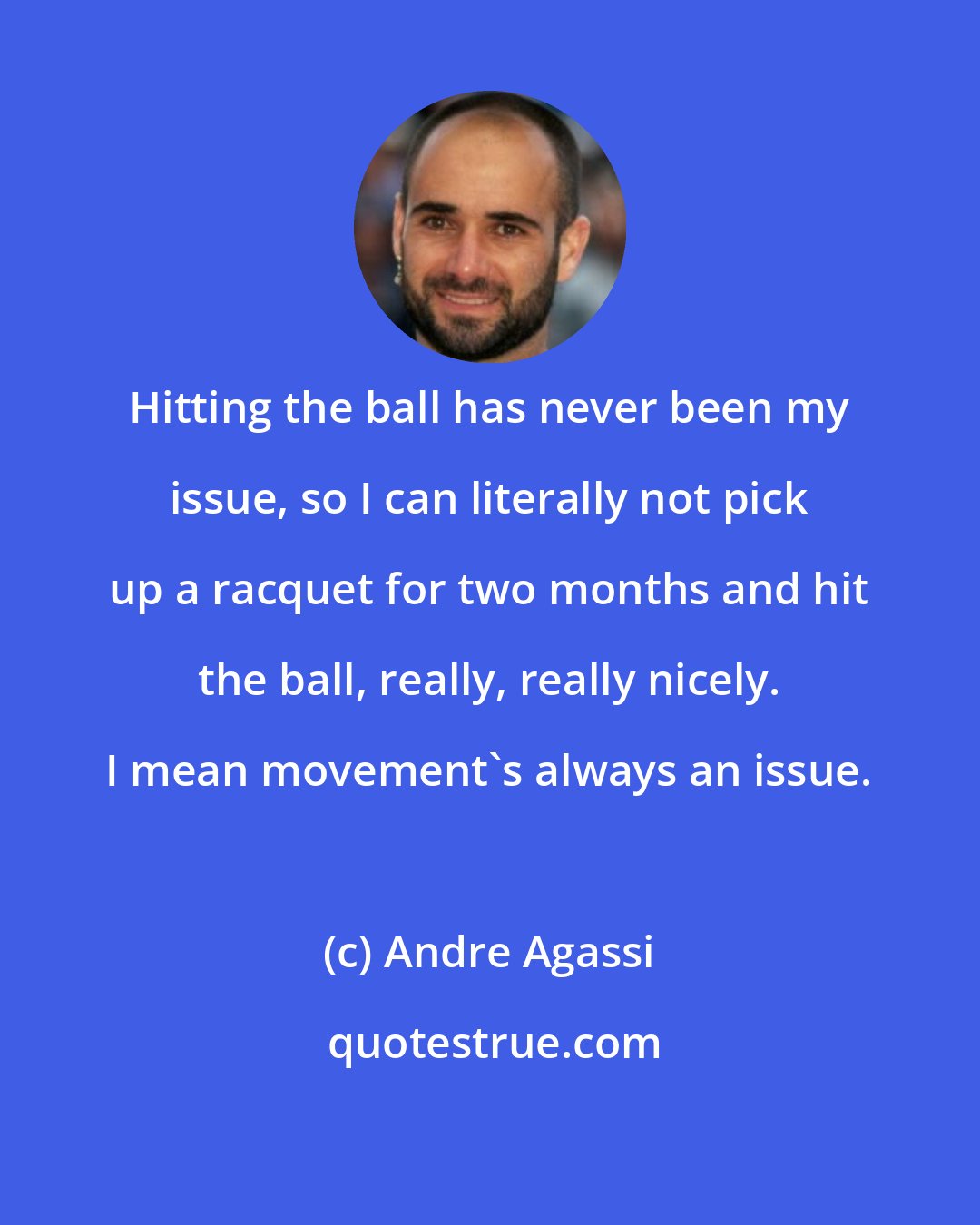 Andre Agassi: Hitting the ball has never been my issue, so I can literally not pick up a racquet for two months and hit the ball, really, really nicely. I mean movement's always an issue.