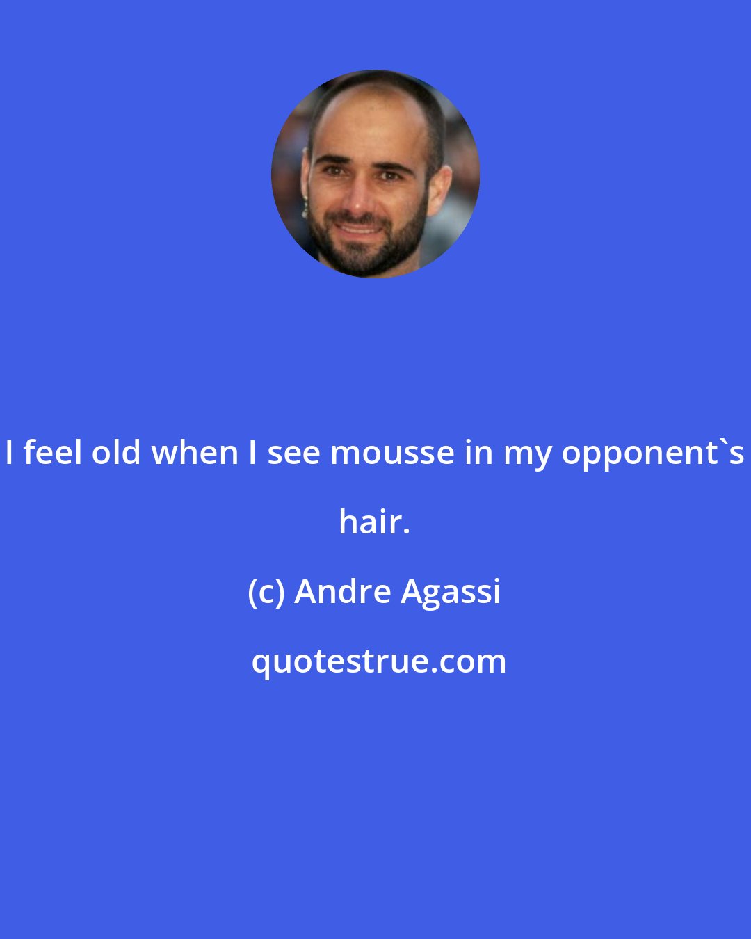 Andre Agassi: I feel old when I see mousse in my opponent's hair.