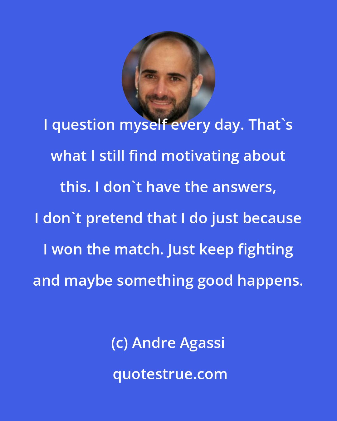 Andre Agassi: I question myself every day. That's what I still find motivating about this. I don't have the answers, I don't pretend that I do just because I won the match. Just keep fighting and maybe something good happens.