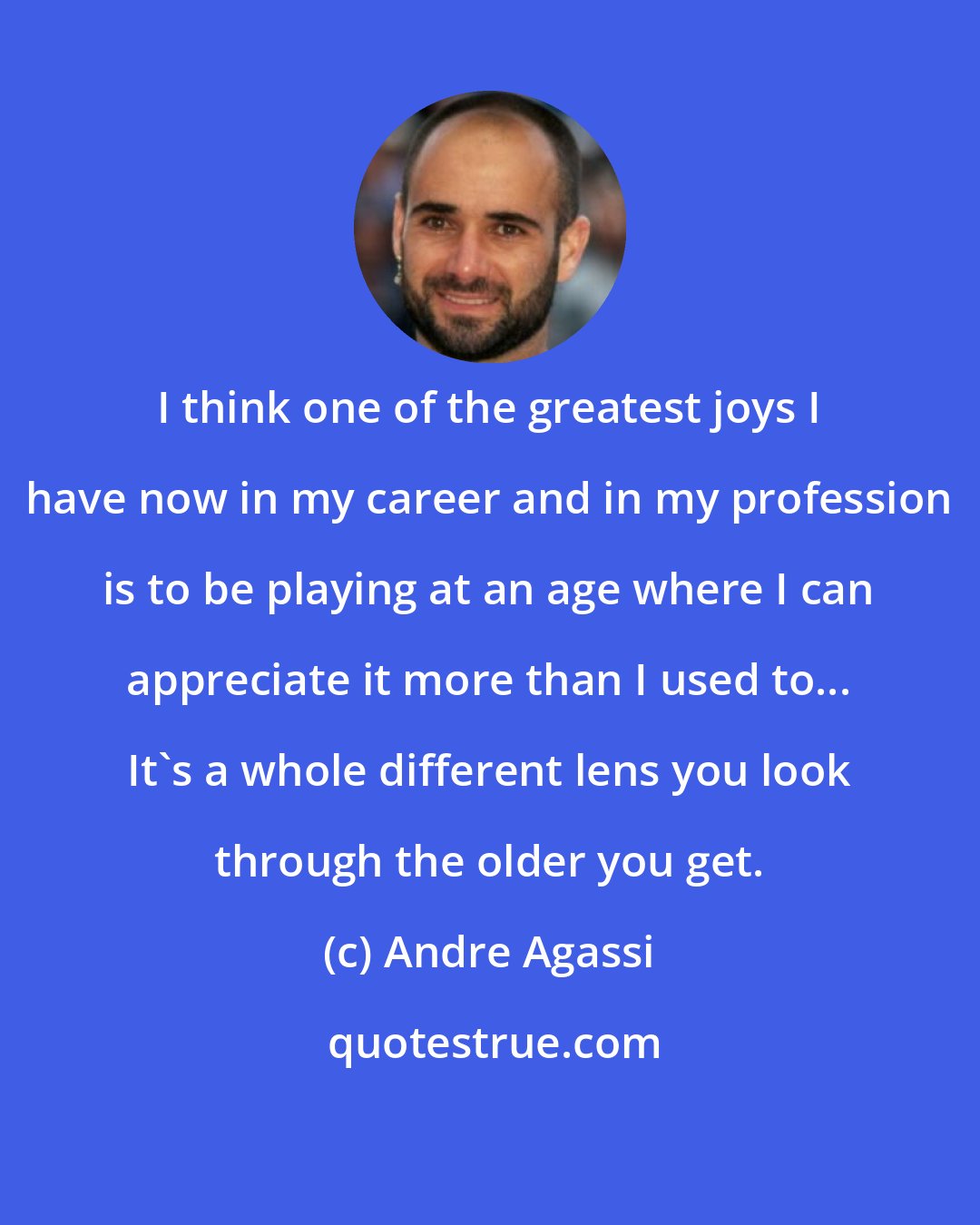 Andre Agassi: I think one of the greatest joys I have now in my career and in my profession is to be playing at an age where I can appreciate it more than I used to... It's a whole different lens you look through the older you get.