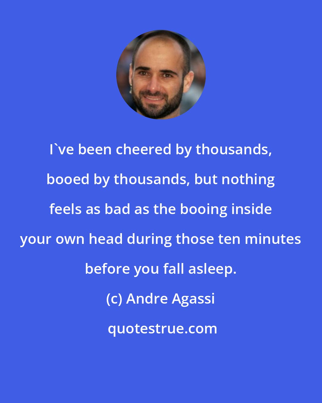 Andre Agassi: I've been cheered by thousands, booed by thousands, but nothing feels as bad as the booing inside your own head during those ten minutes before you fall asleep.