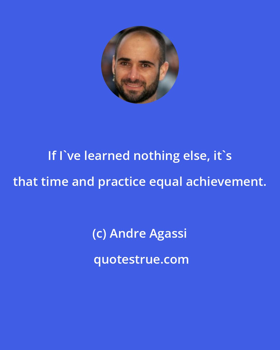 Andre Agassi: If I've learned nothing else, it's that time and practice equal achievement.