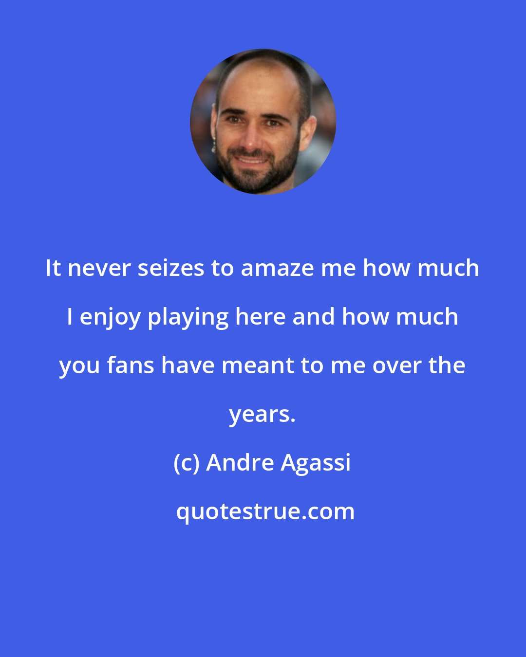 Andre Agassi: It never seizes to amaze me how much I enjoy playing here and how much you fans have meant to me over the years.