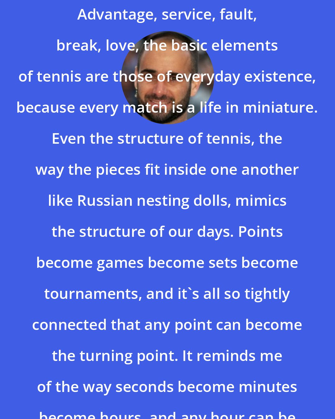 Andre Agassi: It's no accident, I think, that tennis uses the language of life. Advantage, service, fault, break, love, the basic elements of tennis are those of everyday existence, because every match is a life in miniature. Even the structure of tennis, the way the pieces fit inside one another like Russian nesting dolls, mimics the structure of our days. Points become games become sets become tournaments, and it's all so tightly connected that any point can become the turning point. It reminds me of the way seconds become minutes become hours, and any hour can be our finest. Or darkest. It's our choice.