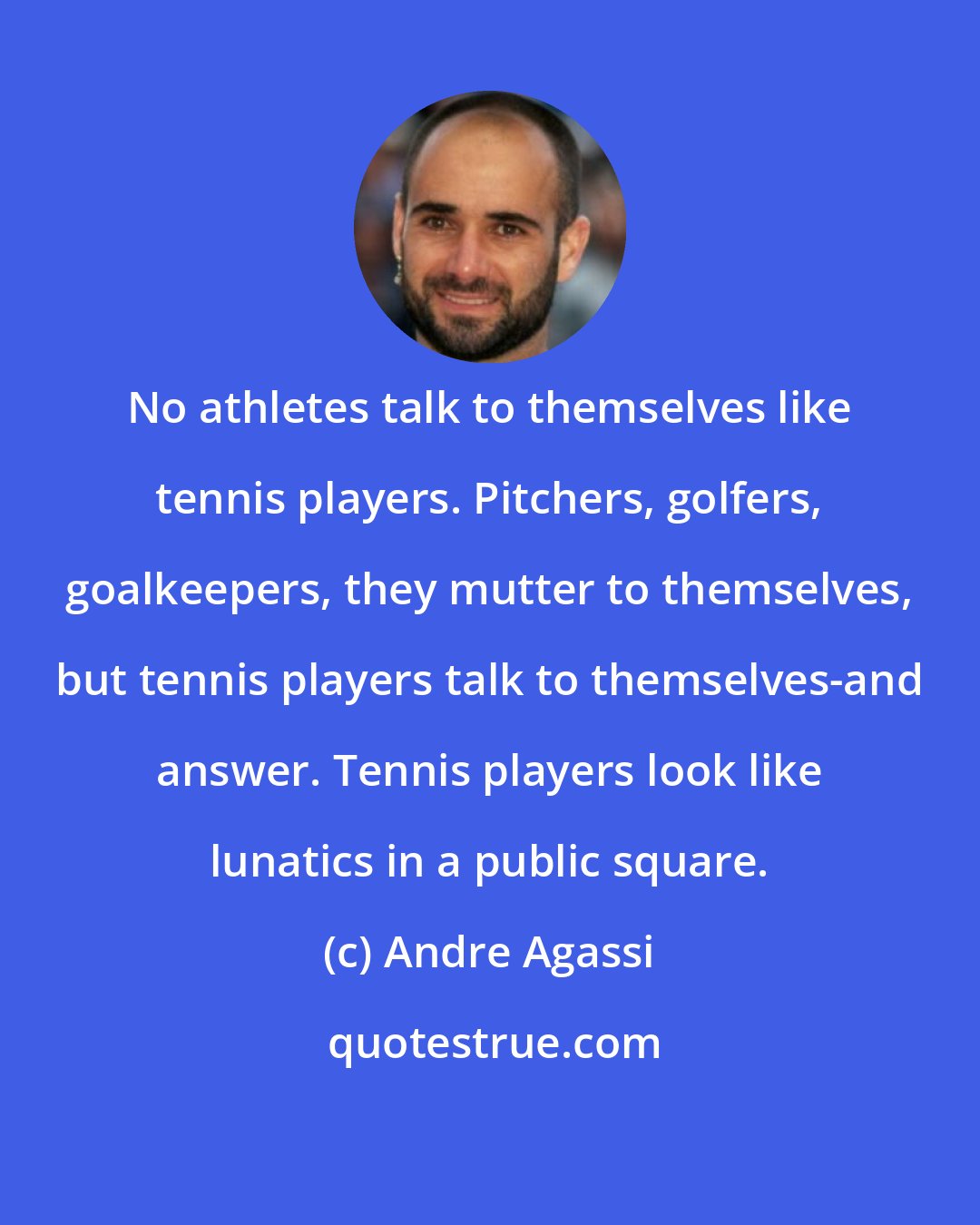 Andre Agassi: No athletes talk to themselves like tennis players. Pitchers, golfers, goalkeepers, they mutter to themselves, but tennis players talk to themselves-and answer. Tennis players look like lunatics in a public square.