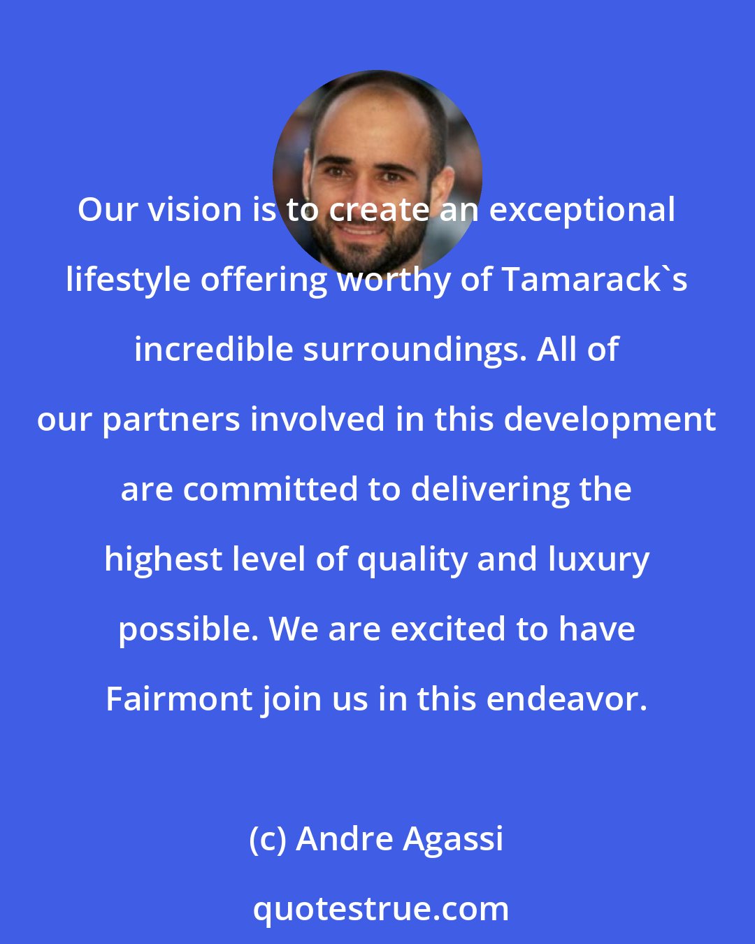 Andre Agassi: Our vision is to create an exceptional lifestyle offering worthy of Tamarack's incredible surroundings. All of our partners involved in this development are committed to delivering the highest level of quality and luxury possible. We are excited to have Fairmont join us in this endeavor.