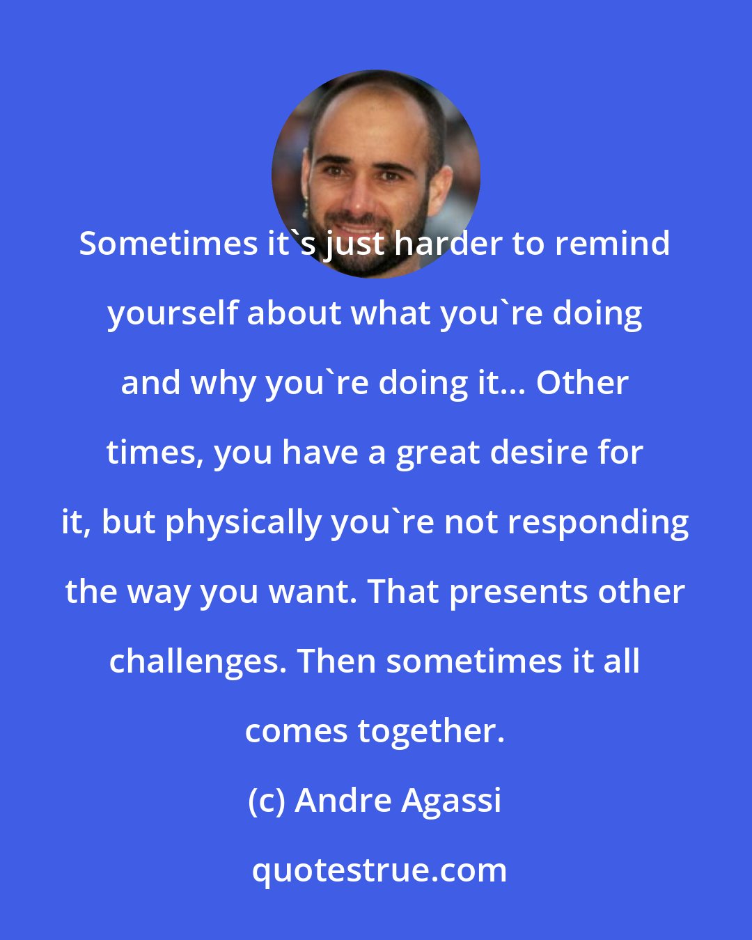 Andre Agassi: Sometimes it's just harder to remind yourself about what you're doing and why you're doing it... Other times, you have a great desire for it, but physically you're not responding the way you want. That presents other challenges. Then sometimes it all comes together.