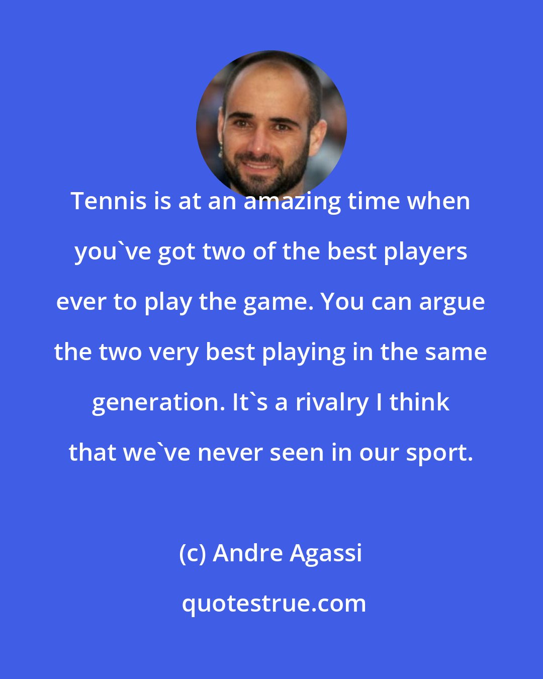 Andre Agassi: Tennis is at an amazing time when you've got two of the best players ever to play the game. You can argue the two very best playing in the same generation. It's a rivalry I think that we've never seen in our sport.