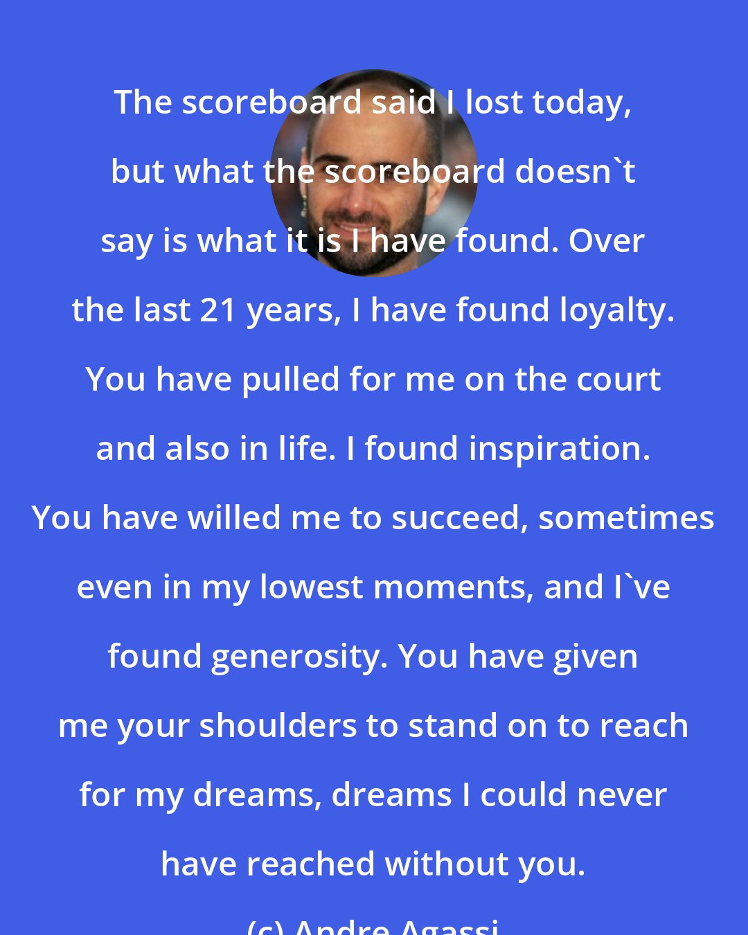 Andre Agassi: The scoreboard said I lost today, but what the scoreboard doesn't say is what it is I have found. Over the last 21 years, I have found loyalty. You have pulled for me on the court and also in life. I found inspiration. You have willed me to succeed, sometimes even in my lowest moments, and I've found generosity. You have given me your shoulders to stand on to reach for my dreams, dreams I could never have reached without you.