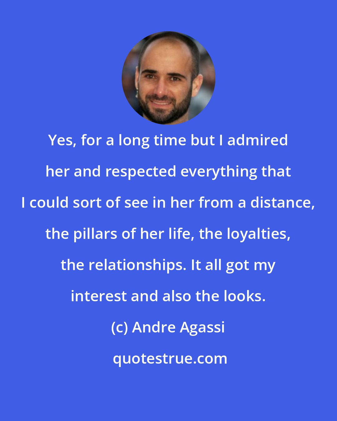 Andre Agassi: Yes, for a long time but I admired her and respected everything that I could sort of see in her from a distance, the pillars of her life, the loyalties, the relationships. It all got my interest and also the looks.