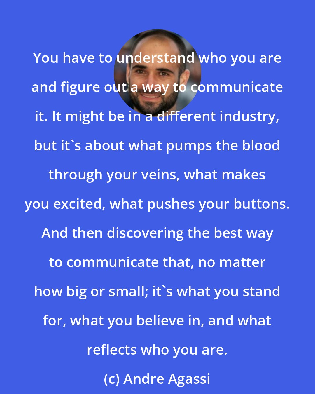 Andre Agassi: You have to understand who you are and figure out a way to communicate it. It might be in a different industry, but it's about what pumps the blood through your veins, what makes you excited, what pushes your buttons. And then discovering the best way to communicate that, no matter how big or small; it's what you stand for, what you believe in, and what reflects who you are.