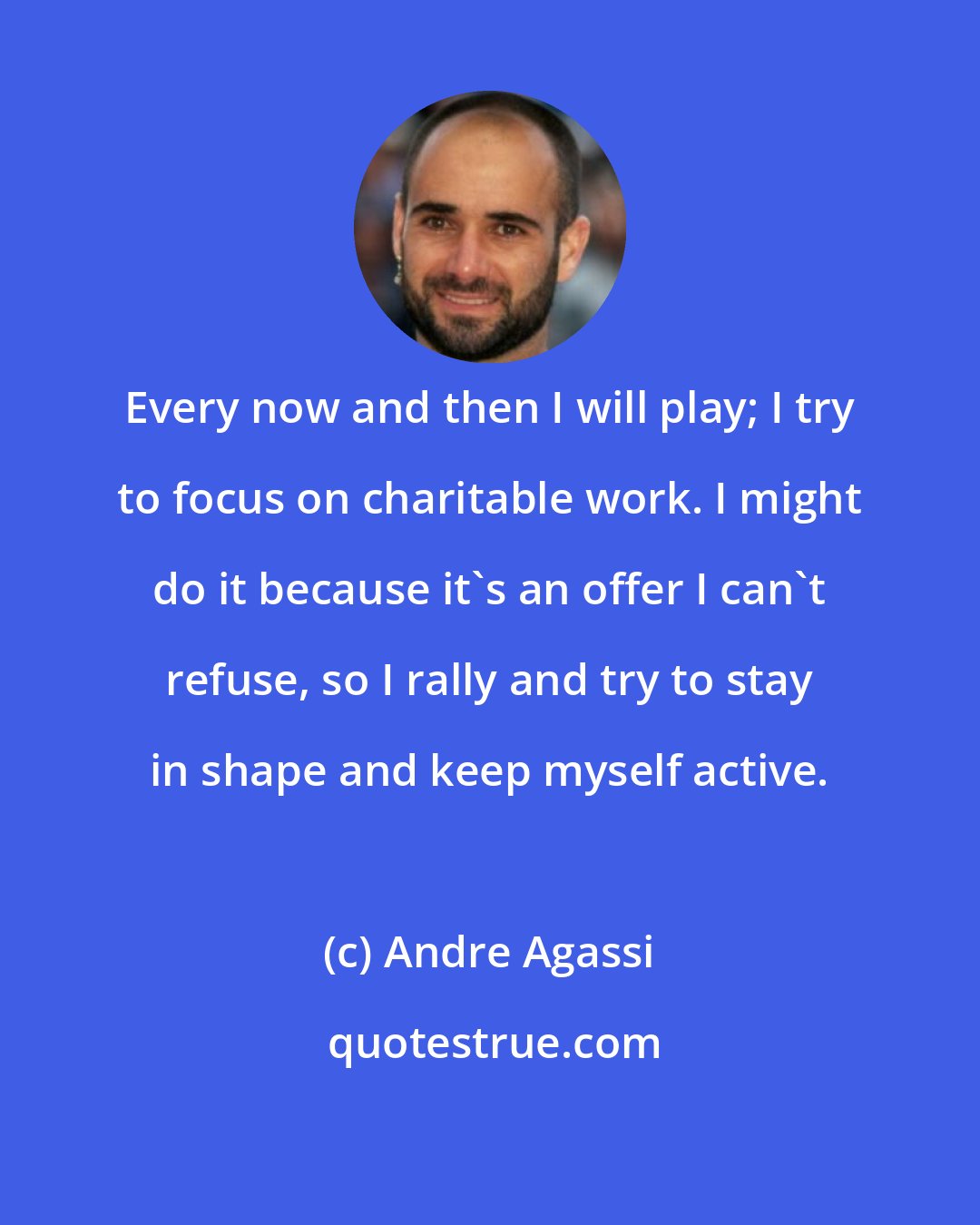 Andre Agassi: Every now and then I will play; I try to focus on charitable work. I might do it because it's an offer I can't refuse, so I rally and try to stay in shape and keep myself active.