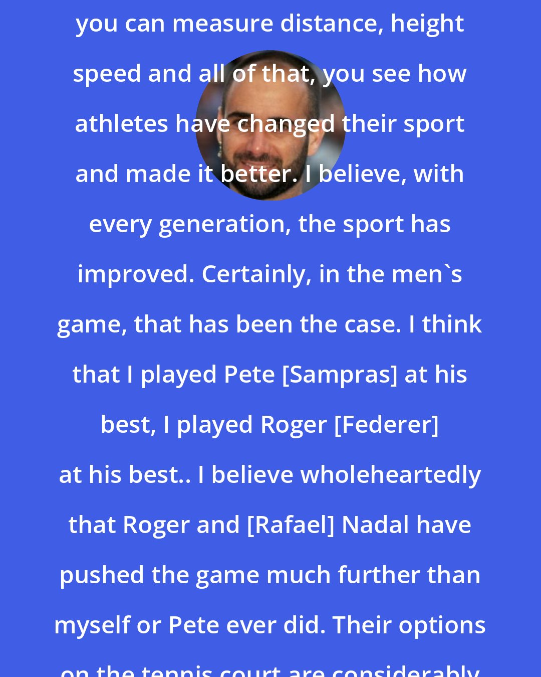 Andre Agassi: First of all, in any sport where you can measure distance, height speed and all of that, you see how athletes have changed their sport and made it better. I believe, with every generation, the sport has improved. Certainly, in the men's game, that has been the case. I think that I played Pete [Sampras] at his best, I played Roger [Federer] at his best.. I believe wholeheartedly that Roger and [Rafael] Nadal have pushed the game much further than myself or Pete ever did. Their options on the tennis court are considerably more than ours.