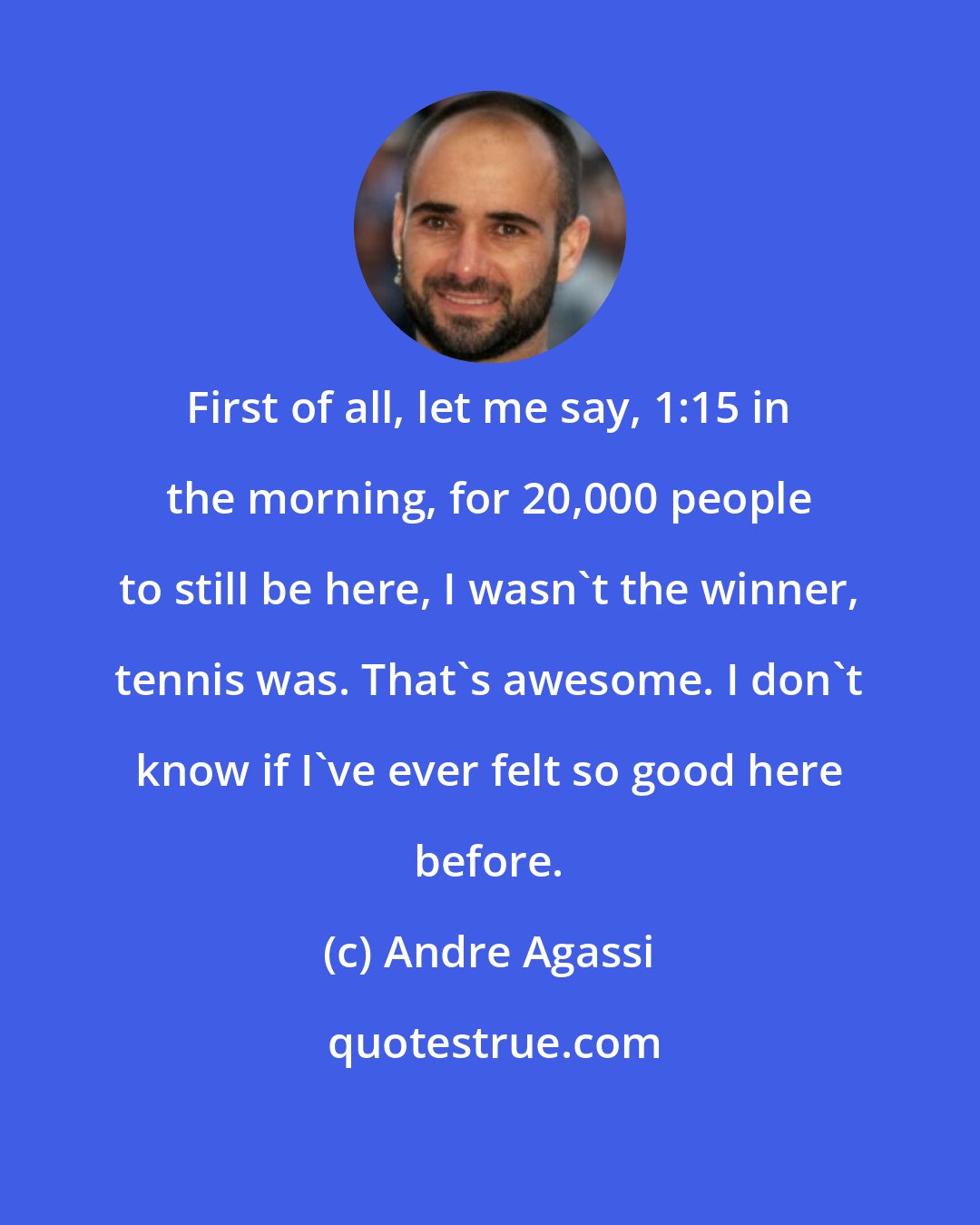 Andre Agassi: First of all, let me say, 1:15 in the morning, for 20,000 people to still be here, I wasn't the winner, tennis was. That's awesome. I don't know if I've ever felt so good here before.