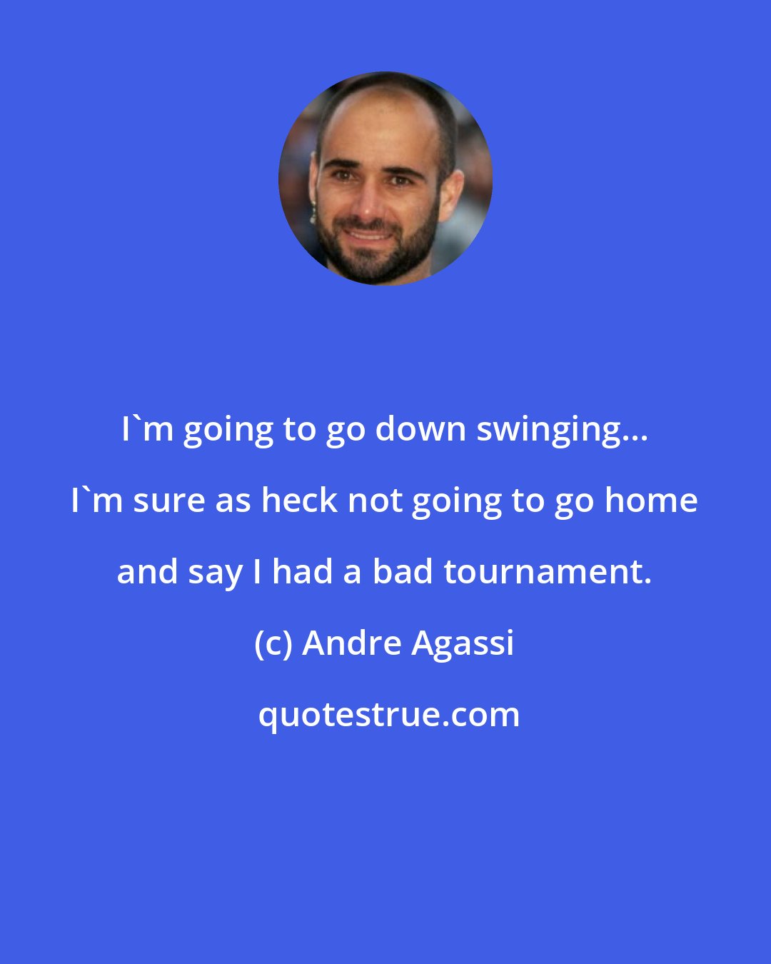 Andre Agassi: I'm going to go down swinging... I'm sure as heck not going to go home and say I had a bad tournament.