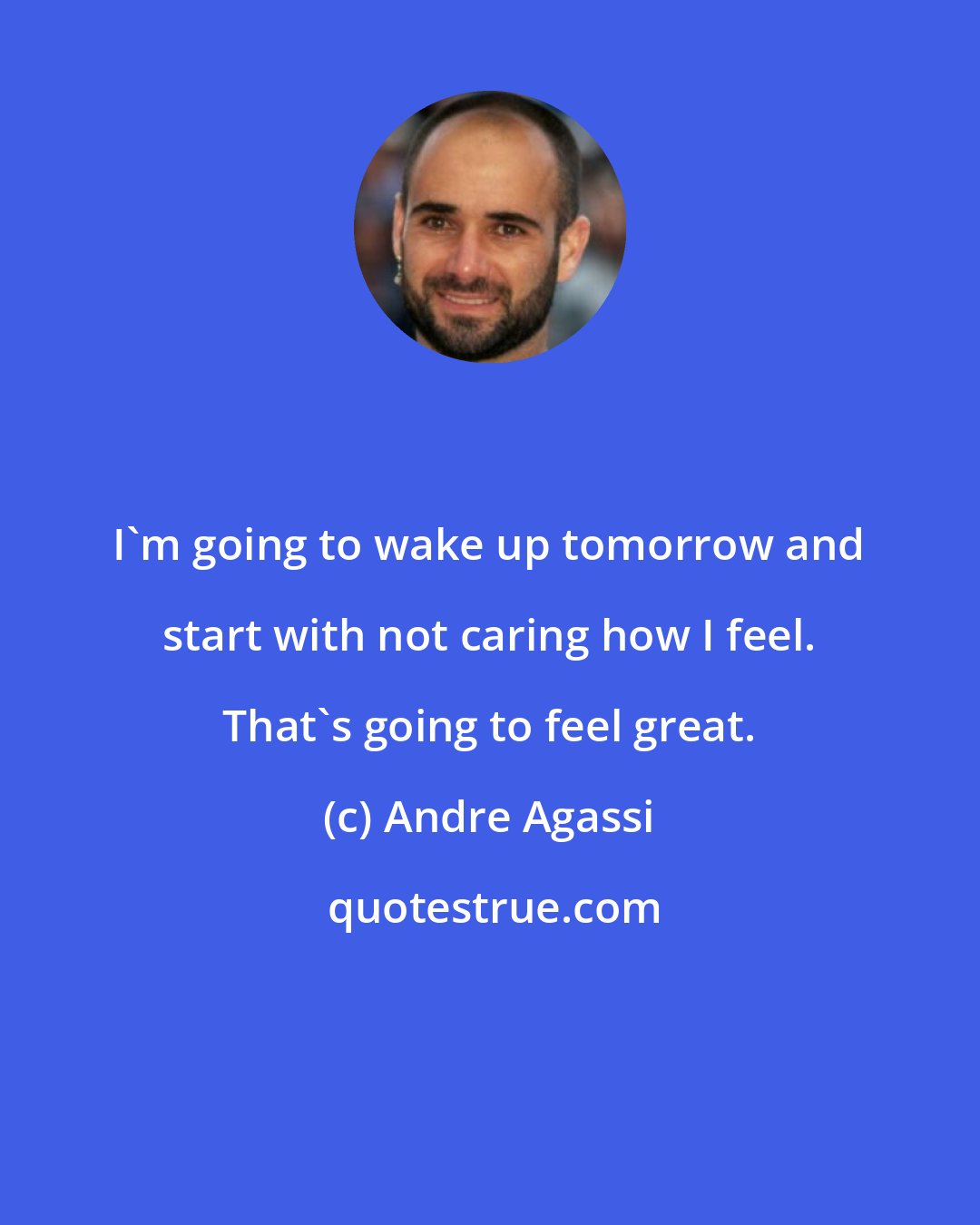 Andre Agassi: I'm going to wake up tomorrow and start with not caring how I feel. That's going to feel great.