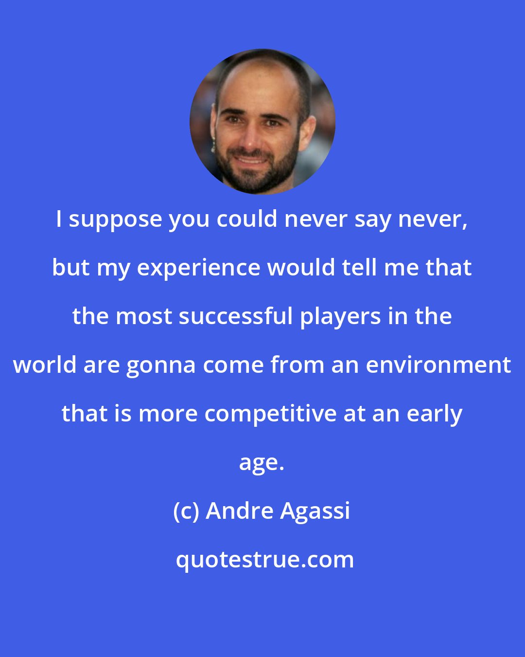 Andre Agassi: I suppose you could never say never, but my experience would tell me that the most successful players in the world are gonna come from an environment that is more competitive at an early age.