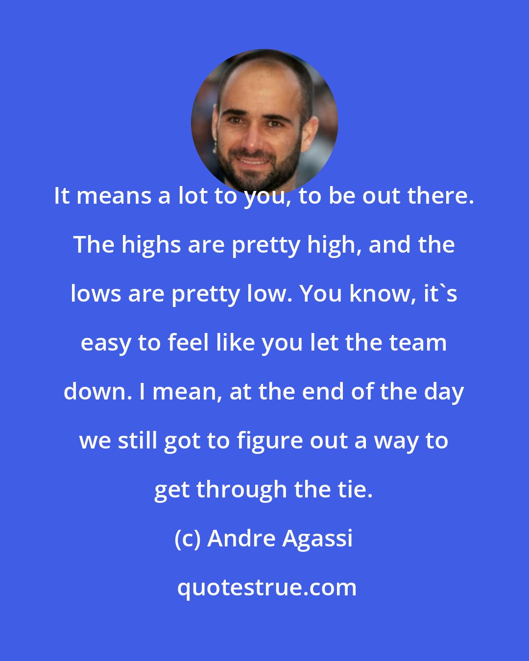 Andre Agassi: It means a lot to you, to be out there. The highs are pretty high, and the lows are pretty low. You know, it's easy to feel like you let the team down. I mean, at the end of the day we still got to figure out a way to get through the tie.