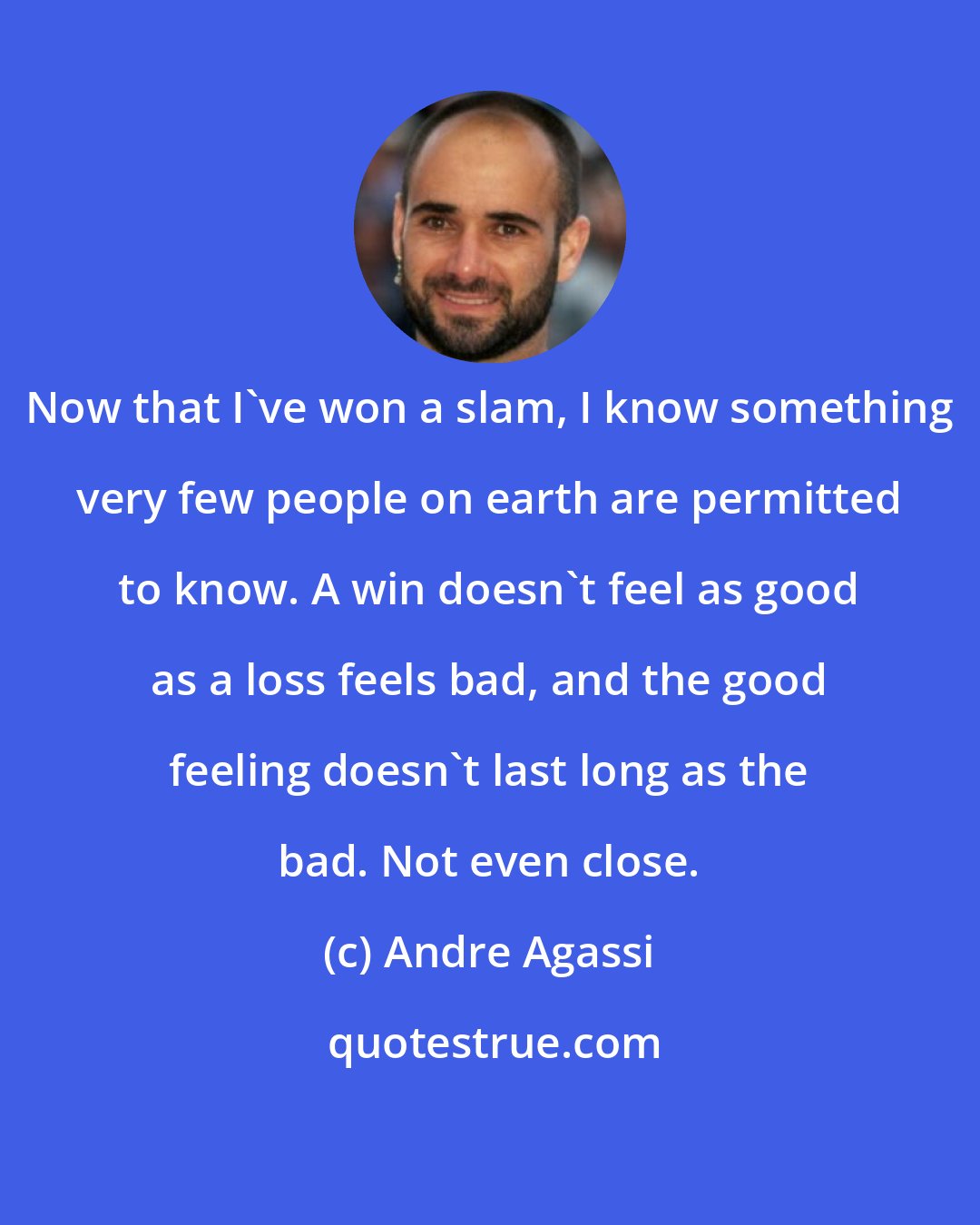 Andre Agassi: Now that I've won a slam, I know something very few people on earth are permitted to know. A win doesn't feel as good as a loss feels bad, and the good feeling doesn't last long as the bad. Not even close.