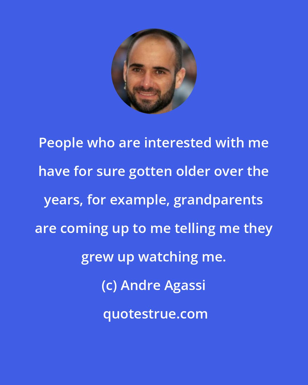 Andre Agassi: People who are interested with me have for sure gotten older over the years, for example, grandparents are coming up to me telling me they grew up watching me.