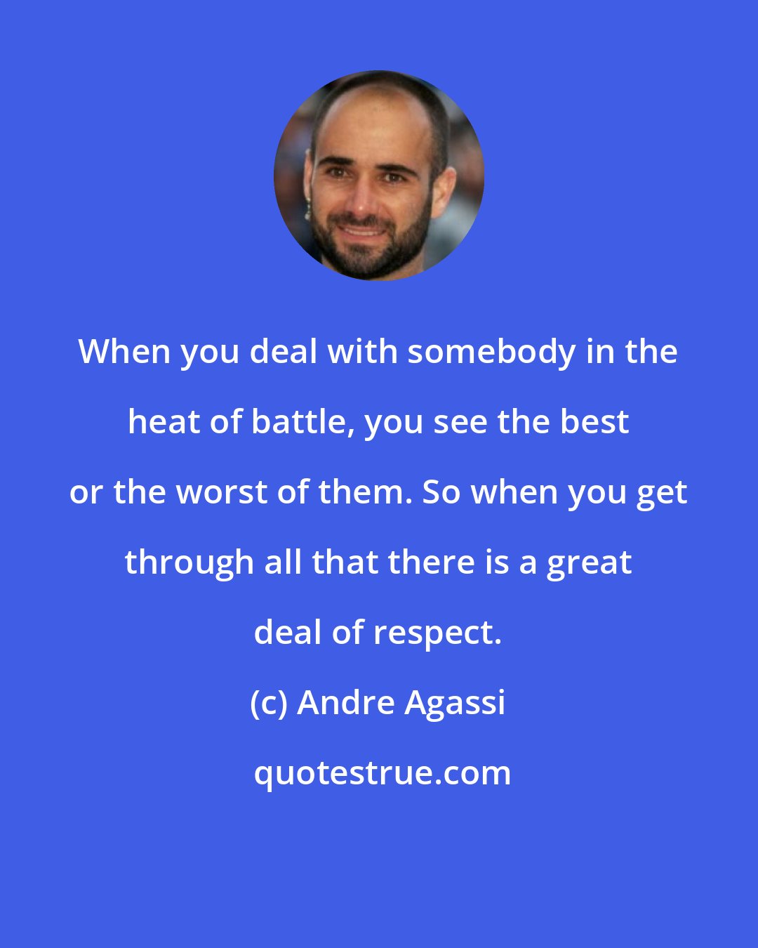 Andre Agassi: When you deal with somebody in the heat of battle, you see the best or the worst of them. So when you get through all that there is a great deal of respect.