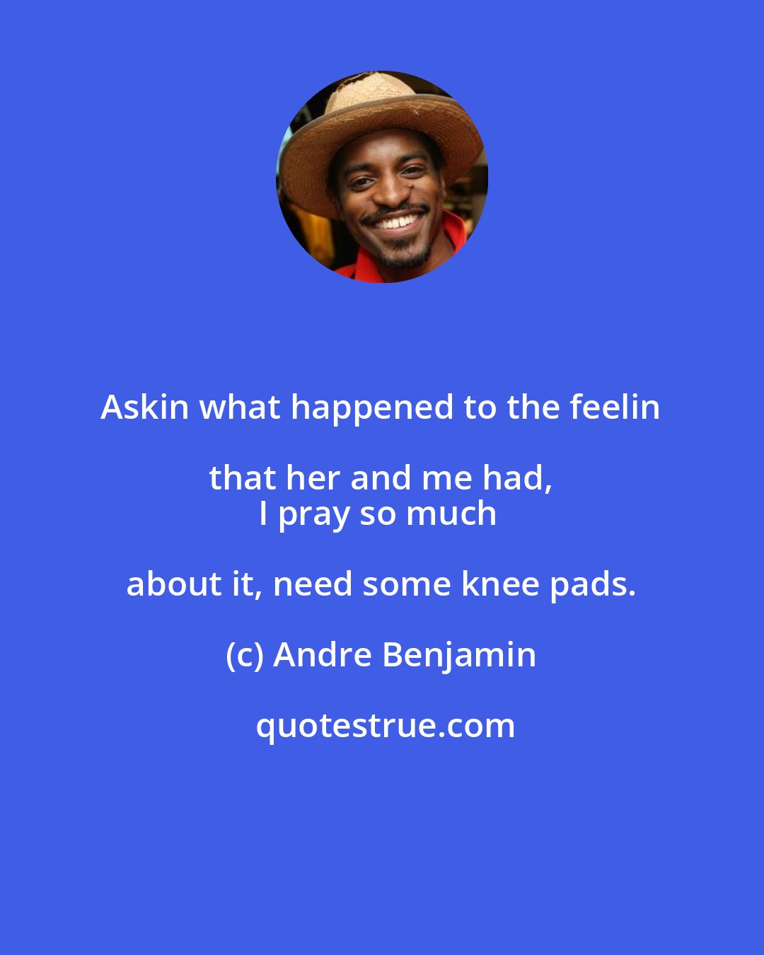 Andre Benjamin: Askin what happened to the feelin that her and me had, 
I pray so much about it, need some knee pads.