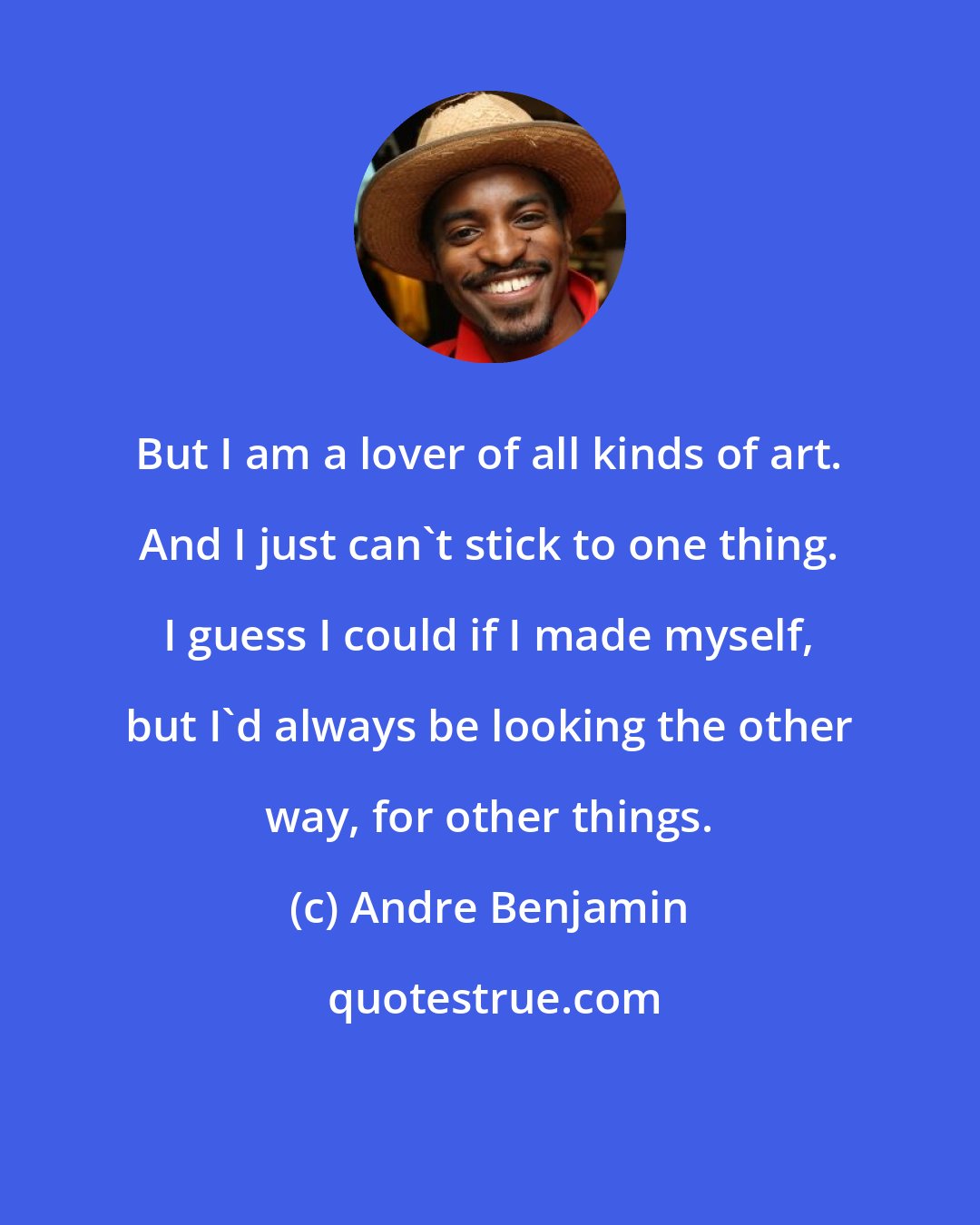 Andre Benjamin: But I am a lover of all kinds of art. And I just can't stick to one thing. I guess I could if I made myself, but I'd always be looking the other way, for other things.