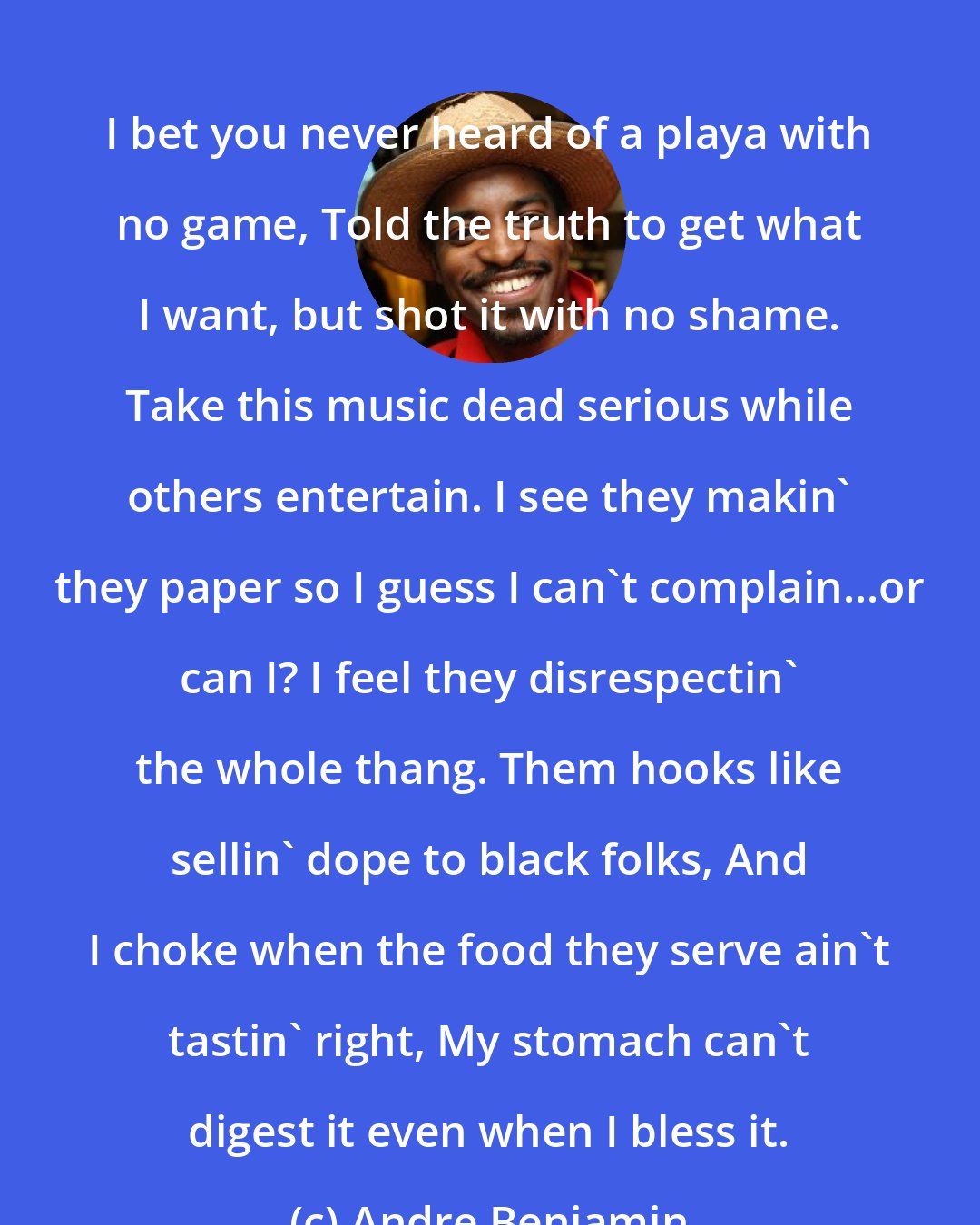 Andre Benjamin: I bet you never heard of a playa with no game, Told the truth to get what I want, but shot it with no shame. Take this music dead serious while others entertain. I see they makin' they paper so I guess I can't complain...or can I? I feel they disrespectin' the whole thang. Them hooks like sellin' dope to black folks, And I choke when the food they serve ain't tastin' right, My stomach can't digest it even when I bless it.